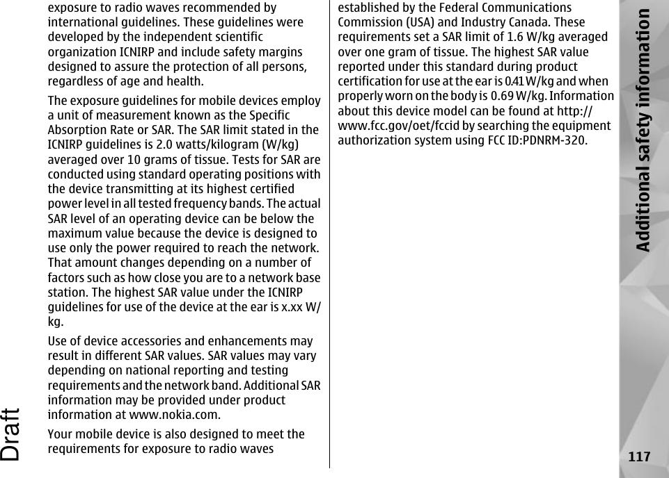 exposure to radio waves recommended byinternational guidelines. These guidelines weredeveloped by the independent scientificorganization ICNIRP and include safety marginsdesigned to assure the protection of all persons,regardless of age and health.The exposure guidelines for mobile devices employa unit of measurement known as the SpecificAbsorption Rate or SAR. The SAR limit stated in theICNIRP guidelines is 2.0 watts/kilogram (W/kg)averaged over 10 grams of tissue. Tests for SAR areconducted using standard operating positions withthe device transmitting at its highest certifiedpower level in all tested frequency bands. The actualSAR level of an operating device can be below themaximum value because the device is designed touse only the power required to reach the network.That amount changes depending on a number offactors such as how close you are to a network basestation. The highest SAR value under the ICNIRPguidelines for use of the device at the ear is x.xx W/kg.Use of device accessories and enhancements mayresult in different SAR values. SAR values may varydepending on national reporting and testingrequirements and the network band. Additional SARinformation may be provided under productinformation at www.nokia.com.Your mobile device is also designed to meet therequirements for exposure to radio wavesestablished by the Federal CommunicationsCommission (USA) and Industry Canada. Theserequirements set a SAR limit of 1.6 W/kg averagedover one gram of tissue. The highest SAR valuereported under this standard during productcertification for use at the ear is 0.41 W/kg and whenproperly worn on the body is 0.69 W/kg. Informationabout this device model can be found at http://www.fcc.gov/oet/fccid by searching the equipmentauthorization system using FCC ID:PDNRM-320.117Additional safety informationDraft