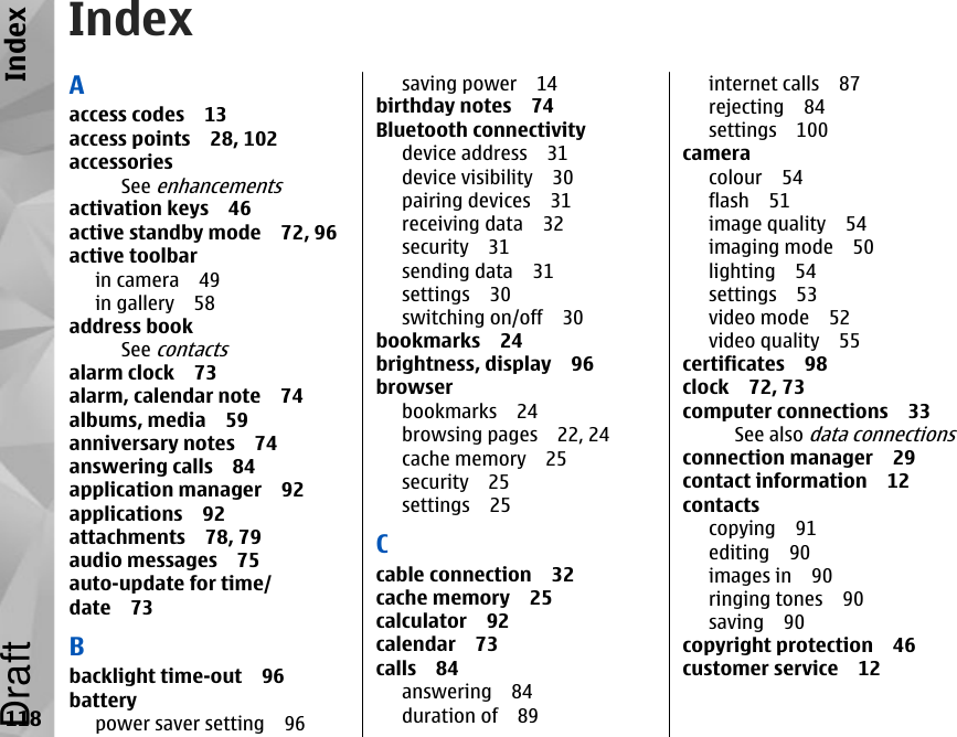 IndexAaccess codes 13access points 28, 102accessoriesSee enhancementsactivation keys 46active standby mode 72, 96active toolbarin camera 49in gallery 58address bookSee contactsalarm clock 73alarm, calendar note 74albums, media 59anniversary notes 74answering calls 84application manager 92applications 92attachments 78, 79audio messages 75auto-update for time/date 73Bbacklight time-out 96batterypower saver setting 96saving power 14birthday notes 74Bluetooth connectivitydevice address 31device visibility 30pairing devices 31receiving data 32security 31sending data 31settings 30switching on/off 30bookmarks 24brightness, display 96browserbookmarks 24browsing pages 22, 24cache memory 25security 25settings 25Ccable connection 32cache memory 25calculator 92calendar 73calls 84answering 84duration of 89internet calls 87rejecting 84settings 100cameracolour 54flash 51image quality 54imaging mode 50lighting 54settings 53video mode 52video quality 55certificates 98clock 72, 73computer connections 33See also data connectionsconnection manager 29contact information 12contactscopying 91editing 90images in 90ringing tones 90saving 90copyright protection 46customer service 12118IndexDraft