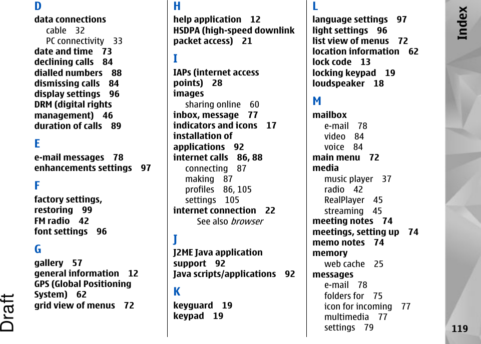 Ddata connectionscable 32PC connectivity 33date and time 73declining calls 84dialled numbers 88dismissing calls 84display settings 96DRM (digital rightsmanagement) 46duration of calls 89Ee-mail messages 78enhancements settings 97Ffactory settings,restoring 99FM radio 42font settings 96Ggallery 57general information 12GPS (Global PositioningSystem) 62grid view of menus 72Hhelp application 12HSDPA (high-speed downlinkpacket access) 21IIAPs (internet accesspoints) 28imagessharing online 60inbox, message 77indicators and icons 17installation ofapplications 92internet calls 86, 88connecting 87making 87profiles 86, 105settings 105internet connection 22See also browserJJ2ME Java applicationsupport 92Java scripts/applications 92Kkeyguard 19keypad 19Llanguage settings 97light settings 96list view of menus 72location information 62lock code 13locking keypad 19loudspeaker 18Mmailboxe-mail 78video 84voice 84main menu 72mediamusic player 37radio 42RealPlayer 45streaming 45meeting notes 74meetings, setting up 74memo notes 74memoryweb cache 25messagese-mail 78folders for 75icon for incoming 77multimedia 77settings 79 119IndexDraft