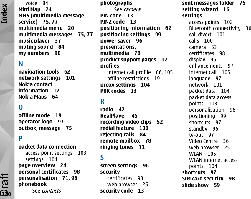voice 84Mini Map 24MMS (multimedia messageservice) 75, 77multimedia menu 20multimedia messages 75, 77music player 37muting sound 84my numbers 90Nnavigation tools 62network settings 101Nokia contactinformation 12Nokia Maps 64Ooffline mode 19operator logo 97outbox, message 75Ppacket data connectionaccess point settings 103settings 104page overview 24personal certificates 98personalisation 71, 96phonebookSee contactsphotographsSee cameraPIN code 13PIN2 code 13positioning information 62positioning settings 99power saver 96presentations,multimedia 78product support pages 12profilesinternet call profile 86, 105offline restrictions 19proxy settings 104PUK codes 13Rradio 42RealPlayer 45recording video clips 52redial feature 100rejecting calls 84remote mailbox 78ringing tones 71Sscreen settings 96securitycertificates 98web browser 25security code 13sent messages folder 75setting wizard 16settingsaccess points 102Bluetooth connectivity 30call divert 101calls 100camera 53certificates 98display 96enhancements 97internet call 105language 97network 101packet data 104packet data accesspoints 103personalisation 96positioning 99shortcuts 97standby 96tv-out 97Video Centre 36web browser 25WLAN 105WLAN internet accesspoints 104shortcuts 97SIM card security 98slide show 59120IndexDraft