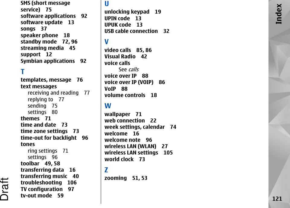 SMS (short messageservice) 75software applications 92software update 13songs 37speaker phone 18standby mode 72, 96streaming media 45support 12Symbian applications 92Ttemplates, message 76text messagesreceiving and reading 77replying to 77sending 75settings 80themes 71time and date 73time zone settings 73time-out for backlight 96tonesring settings 71settings 96toolbar 49, 58transferring data 16transferring music 40troubleshooting 106TV configuration 97tv-out mode 59Uunlocking keypad 19UPIN code 13UPUK code 13USB cable connection 32Vvideo calls 85, 86Visual Radio 42voice callsSee callsvoice over IP 88voice over IP (VOIP) 86VoIP 88volume controls 18Wwallpaper 71web connection 22week settings, calendar 74welcome 16welcome note 96wireless LAN (WLAN) 27wireless LAN settings 105world clock 73Zzooming 51, 53121IndexDraft