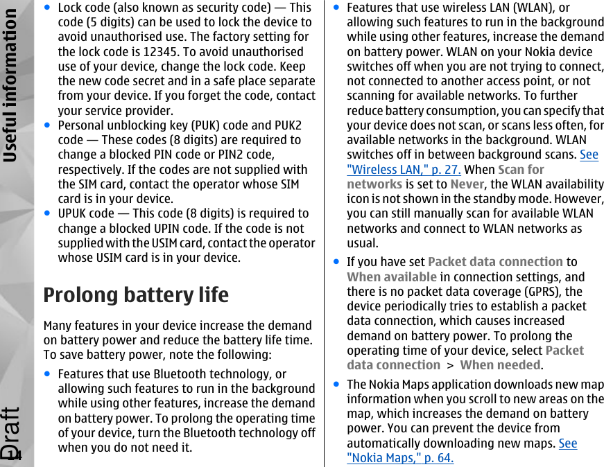 ●Lock code (also known as security code) — Thiscode (5 digits) can be used to lock the device toavoid unauthorised use. The factory setting forthe lock code is 12345. To avoid unauthoriseduse of your device, change the lock code. Keepthe new code secret and in a safe place separatefrom your device. If you forget the code, contactyour service provider.●Personal unblocking key (PUK) code and PUK2code — These codes (8 digits) are required tochange a blocked PIN code or PIN2 code,respectively. If the codes are not supplied withthe SIM card, contact the operator whose SIMcard is in your device.●UPUK code — This code (8 digits) is required tochange a blocked UPIN code. If the code is notsupplied with the USIM card, contact the operatorwhose USIM card is in your device.Prolong battery lifeMany features in your device increase the demandon battery power and reduce the battery life time.To save battery power, note the following:●Features that use Bluetooth technology, orallowing such features to run in the backgroundwhile using other features, increase the demandon battery power. To prolong the operating timeof your device, turn the Bluetooth technology offwhen you do not need it.●Features that use wireless LAN (WLAN), orallowing such features to run in the backgroundwhile using other features, increase the demandon battery power. WLAN on your Nokia deviceswitches off when you are not trying to connect,not connected to another access point, or notscanning for available networks. To furtherreduce battery consumption, you can specify thatyour device does not scan, or scans less often, foravailable networks in the background. WLANswitches off in between background scans. See&quot;Wireless LAN,&quot; p. 27. When Scan fornetworks is set to Never, the WLAN availabilityicon is not shown in the standby mode. However,you can still manually scan for available WLANnetworks and connect to WLAN networks asusual.●If you have set Packet data connection toWhen available in connection settings, andthere is no packet data coverage (GPRS), thedevice periodically tries to establish a packetdata connection, which causes increaseddemand on battery power. To prolong theoperating time of your device, select Packetdata connection &gt; When needed.●The Nokia Maps application downloads new mapinformation when you scroll to new areas on themap, which increases the demand on batterypower. You can prevent the device fromautomatically downloading new maps. See&quot;Nokia Maps,&quot; p. 64.14Useful informationDraft