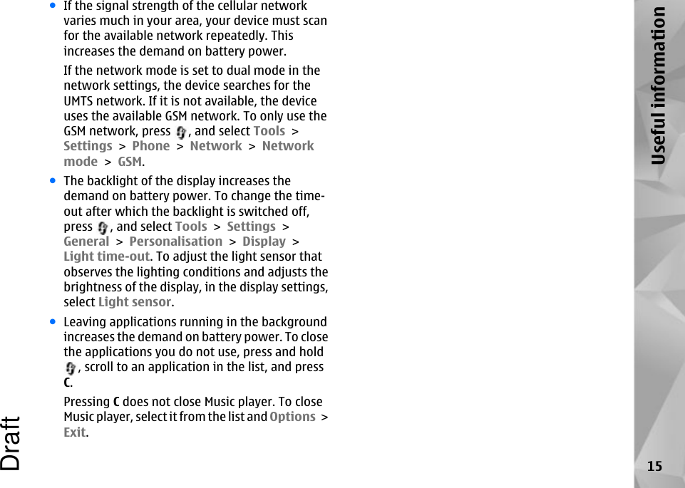 ●If the signal strength of the cellular networkvaries much in your area, your device must scanfor the available network repeatedly. Thisincreases the demand on battery power.If the network mode is set to dual mode in thenetwork settings, the device searches for theUMTS network. If it is not available, the deviceuses the available GSM network. To only use theGSM network, press  , and select Tools &gt;Settings &gt; Phone &gt; Network &gt; Networkmode &gt; GSM.●The backlight of the display increases thedemand on battery power. To change the time-out after which the backlight is switched off,press  , and select Tools &gt; Settings &gt;General &gt; Personalisation &gt; Display &gt;Light time-out. To adjust the light sensor thatobserves the lighting conditions and adjusts thebrightness of the display, in the display settings,select Light sensor.●Leaving applications running in the backgroundincreases the demand on battery power. To closethe applications you do not use, press and hold, scroll to an application in the list, and pressC.Pressing C does not close Music player. To closeMusic player, select it from the list and Options &gt;Exit.15Useful informationDraft