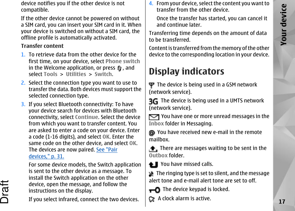 device notifies you if the other device is notcompatible.If the other device cannot be powered on withouta SIM card, you can insert your SIM card in it. Whenyour device is switched on without a SIM card, theoffline profile is automatically activated.Transfer content1. To retrieve data from the other device for thefirst time, on your device, select Phone switchin the Welcome application, or press  , andselect Tools &gt; Utilities &gt; Switch.2. Select the connection type you want to use totransfer the data. Both devices must support theselected connection type.3. If you select Bluetooth connectivity: To haveyour device search for devices with Bluetoothconnectivity, select Continue. Select the devicefrom which you want to transfer content. Youare asked to enter a code on your device. Entera code (1-16 digits), and select OK. Enter thesame code on the other device, and select OK.The devices are now paired. See &quot;Pairdevices,&quot; p. 31.For some device models, the Switch applicationis sent to the other device as a message. Toinstall the Switch application on the otherdevice, open the message, and follow theinstructions on the display.If you select infrared, connect the two devices.4. From your device, select the content you want totransfer from the other device.Once the transfer has started, you can cancel itand continue later.Transferring time depends on the amount of datato be transferred.Content is transferred from the memory of the otherdevice to the corresponding location in your device.Display indicators  The device is being used in a GSM network(network service).  The device is being used in a UMTS network(network service).  You have one or more unread messages in theInbox folder in Messaging.  You have received new e-mail in the remotemailbox.  There are messages waiting to be sent in theOutbox folder.  You have missed calls.  The ringing type is set to silent, and the messagealert tone and e-mail alert tone are set to off.  The device keypad is locked.  A clock alarm is active. 17Your deviceDraft