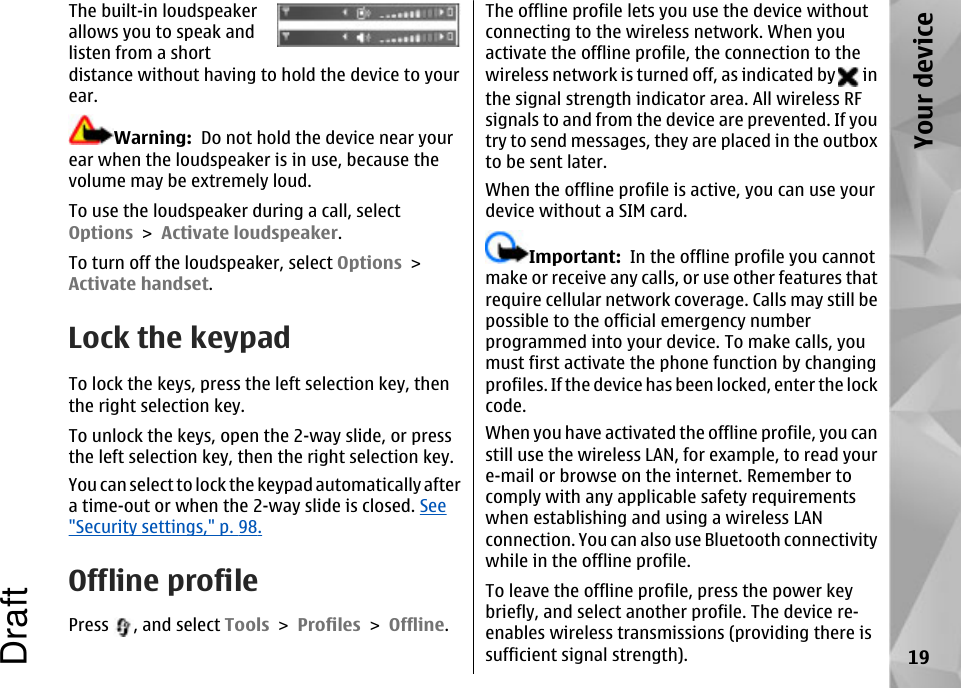 The built-in loudspeakerallows you to speak andlisten from a shortdistance without having to hold the device to yourear.Warning:  Do not hold the device near yourear when the loudspeaker is in use, because thevolume may be extremely loud.To use the loudspeaker during a call, selectOptions &gt; Activate loudspeaker.To turn off the loudspeaker, select Options &gt;Activate handset.Lock the keypadTo lock the keys, press the left selection key, thenthe right selection key.To unlock the keys, open the 2-way slide, or pressthe left selection key, then the right selection key.You can select to lock the keypad automatically aftera time-out or when the 2-way slide is closed. See&quot;Security settings,&quot; p. 98.Offline profilePress  , and select Tools &gt; Profiles &gt; Offline.The offline profile lets you use the device withoutconnecting to the wireless network. When youactivate the offline profile, the connection to thewireless network is turned off, as indicated by   inthe signal strength indicator area. All wireless RFsignals to and from the device are prevented. If youtry to send messages, they are placed in the outboxto be sent later.When the offline profile is active, you can use yourdevice without a SIM card.Important:  In the offline profile you cannotmake or receive any calls, or use other features thatrequire cellular network coverage. Calls may still bepossible to the official emergency numberprogrammed into your device. To make calls, youmust first activate the phone function by changingprofiles. If the device has been locked, enter the lockcode.When you have activated the offline profile, you canstill use the wireless LAN, for example, to read youre-mail or browse on the internet. Remember tocomply with any applicable safety requirementswhen establishing and using a wireless LANconnection. You can also use Bluetooth connectivitywhile in the offline profile.To leave the offline profile, press the power keybriefly, and select another profile. The device re-enables wireless transmissions (providing there issufficient signal strength). 19Your deviceDraft