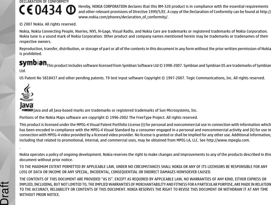 DECLARATION OF CONFORMITYHereby, NOKIA CORPORATION declares that this RM-320 product is in compliance with the essential requirementsand other relevant provisions of Directive 1999/5/EC. A copy of the Declaration of Conformity can be found at http://www.nokia.com/phones/declaration_of_conformity/.© 2007 Nokia. All rights reserved.Nokia, Nokia Connecting People, Nseries, N95, N-Gage, Visual Radio, and Nokia Care are trademarks or registered trademarks of Nokia Corporation.Nokia tune is a sound mark of Nokia Corporation. Other product and company names mentioned herein may be trademarks or tradenames of theirrespective owners.Reproduction, transfer, distribution, or storage of part or all of the contents in this document in any form without the prior written permission of Nokiais prohibited.This product includes software licensed from Symbian Software Ltd © 1998-2007. Symbian and Symbian OS are trademarks of SymbianLtd.US Patent No 5818437 and other pending patents. T9 text input software Copyright © 1997-2007. Tegic Communications, Inc. All rights reserved.Java and all Java-based marks are trademarks or registered trademarks of Sun Microsystems, Inc.Portions of the Nokia Maps software are copyright © 1996-2002 The FreeType Project. All rights reserved.This product is licensed under the MPEG-4 Visual Patent Portfolio License (i) for personal and noncommercial use in connection with information whichhas been encoded in compliance with the MPEG-4 Visual Standard by a consumer engaged in a personal and noncommercial activity and (ii) for use inconnection with MPEG-4 video provided by a licensed video provider. No license is granted or shall be implied for any other use. Additional information,including that related to promotional, internal, and commercial uses, may be obtained from MPEG LA, LLC. See http://www.mpegla.com..Nokia operates a policy of ongoing development. Nokia reserves the right to make changes and improvements to any of the products described in thisdocument without prior notice.TO THE MAXIMUM EXTENT PERMITTED BY APPLICABLE LAW, UNDER NO CIRCUMSTANCES SHALL NOKIA OR ANY OF ITS LICENSORS BE RESPONSIBLE FOR ANYLOSS OF DATA OR INCOME OR ANY SPECIAL, INCIDENTAL, CONSEQUENTIAL OR INDIRECT DAMAGES HOWSOEVER CAUSED.THE CONTENTS OF THIS DOCUMENT ARE PROVIDED &quot;AS IS&quot;. EXCEPT AS REQUIRED BY APPLICABLE LAW, NO WARRANTIES OF ANY KIND, EITHER EXPRESS ORIMPLIED, INCLUDING, BUT NOT LIMITED TO, THE IMPLIED WARRANTIES OF MERCHANTABILITY AND FITNESS FOR A PARTICULAR PURPOSE, ARE MADE IN RELATIONTO THE ACCURACY, RELIABILITY OR CONTENTS OF THIS DOCUMENT. NOKIA RESERVES THE RIGHT TO REVISE THIS DOCUMENT OR WITHDRAW IT AT ANY TIMEWITHOUT PRIOR NOTICE.Draft