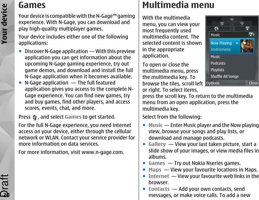 GamesYour device is compatible with the N-Gage™ gamingexperience. With N-Gage, you can download andplay high-quality multiplayer games.Your device includes either one of the followingapplications:●Discover N-Gage application  — With this previewapplication you can get information about theupcoming N-Gage gaming experience, try outgame demos, and download and install the fullN-Gage application when it becomes available.●N-Gage application  — The full featuredapplication gives you access to the complete N-Gage experience. You can find new games, tryand buy games, find other players, and accessscores, events, chat, and more.Press  , and select Games to get started.For the full N-Gage experience, you need internetaccess on your device, either through the cellularnetwork or WLAN. Contact your service provider formore information on data services.For more information, visit www.n-gage.com.Multimedia menuWith the multimediamenu, you can view yourmost frequently usedmultimedia content. Theselected content is shownin the appropriateapplication.To open or close themultimedia menu, pressthe multimedia key. Tobrowse the tiles, scroll leftor right. To select items,press the scroll key. To return to the multimediamenu from an open application, press themultimedia key.Select from the following:●Music  — Enter Music player and the Now playingview, browse your songs and play lists, ordownload and manage podcasts.●Gallery  — View your last taken picture, start aslide show of your images, or view media files inalbums.●Games  — Try out Nokia Nseries games.●Maps  — View your favourite locations in Maps.●Internet  — View your favourite web links in thebrowser.●Contacts  — Add your own contacts, sendmessages, or make voice calls. To add a new20Your deviceDraft