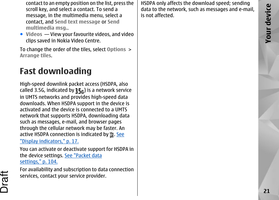 contact to an empty position on the list, press thescroll key, and select a contact. To send amessage, in the multimedia menu, select acontact, and Send text message or Sendmultimedia msg..●Videos  — View your favourite videos, and videoclips saved in Nokia Video Centre.To change the order of the tiles, select Options &gt;Arrange tiles.Fast downloadingHigh-speed downlink packet access (HSDPA, alsocalled 3.5G, indicated by  ) is a network servicein UMTS networks and provides high-speed datadownloads. When HSDPA support in the device isactivated and the device is connected to a UMTSnetwork that supports HSDPA, downloading datasuch as messages, e-mail, and browser pagesthrough the cellular network may be faster. Anactive HSDPA connection is indicated by  . See&quot;Display indicators,&quot; p. 17.You can activate or deactivate support for HSDPA inthe device settings. See &quot;Packet datasettings,&quot; p. 104.For availability and subscription to data connectionservices, contact your service provider.HSDPA only affects the download speed; sendingdata to the network, such as messages and e-mail,is not affected.21Your deviceDraft