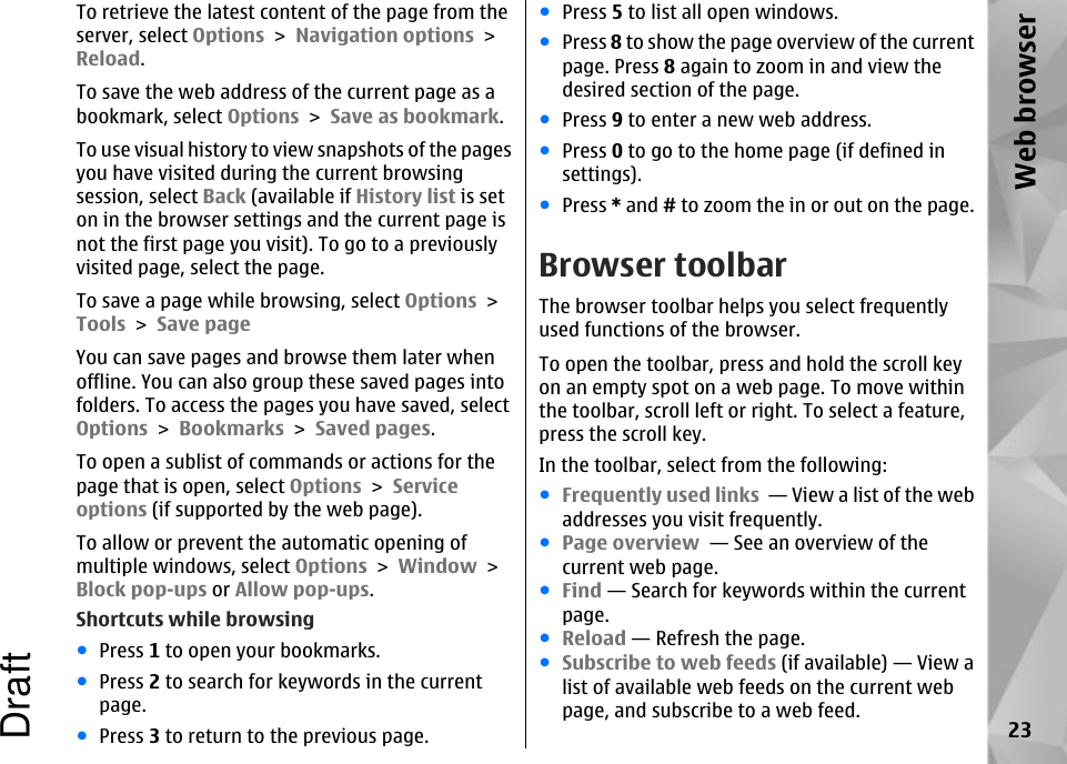 To retrieve the latest content of the page from theserver, select Options &gt; Navigation options &gt;Reload.To save the web address of the current page as abookmark, select Options &gt; Save as bookmark.To use visual history to view snapshots of the pagesyou have visited during the current browsingsession, select Back (available if History list is seton in the browser settings and the current page isnot the first page you visit). To go to a previouslyvisited page, select the page.To save a page while browsing, select Options &gt;Tools &gt; Save pageYou can save pages and browse them later whenoffline. You can also group these saved pages intofolders. To access the pages you have saved, selectOptions &gt; Bookmarks &gt; Saved pages.To open a sublist of commands or actions for thepage that is open, select Options &gt; Serviceoptions (if supported by the web page).To allow or prevent the automatic opening ofmultiple windows, select Options &gt; Window &gt;Block pop-ups or Allow pop-ups.Shortcuts while browsing●Press 1 to open your bookmarks.●Press 2 to search for keywords in the currentpage.●Press 3 to return to the previous page.●Press 5 to list all open windows.●Press 8 to show the page overview of the currentpage. Press 8 again to zoom in and view thedesired section of the page.●Press 9 to enter a new web address.●Press 0 to go to the home page (if defined insettings).●Press * and # to zoom the in or out on the page.Browser toolbarThe browser toolbar helps you select frequentlyused functions of the browser.To open the toolbar, press and hold the scroll keyon an empty spot on a web page. To move withinthe toolbar, scroll left or right. To select a feature,press the scroll key.In the toolbar, select from the following:●Frequently used links  — View a list of the webaddresses you visit frequently.●Page overview  — See an overview of thecurrent web page.●Find — Search for keywords within the currentpage.●Reload — Refresh the page.●Subscribe to web feeds (if available) — View alist of available web feeds on the current webpage, and subscribe to a web feed.23Web browserDraft