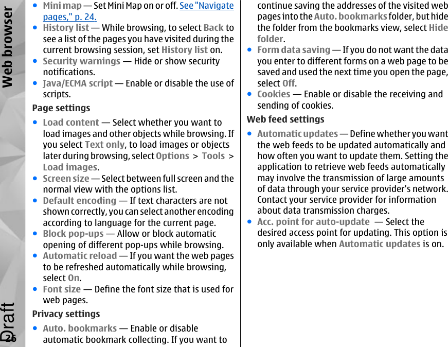 ●Mini map — Set Mini Map on or off. See &quot;Navigatepages,&quot; p. 24.●History list — While browsing, to select Back tosee a list of the pages you have visited during thecurrent browsing session, set History list on.●Security warnings — Hide or show securitynotifications.●Java/ECMA script — Enable or disable the use ofscripts.Page settings●Load content — Select whether you want toload images and other objects while browsing. Ifyou select Text only, to load images or objectslater during browsing, select Options &gt; Tools &gt;Load images.●Screen size — Select between full screen and thenormal view with the options list.●Default encoding — If text characters are notshown correctly, you can select another encodingaccording to language for the current page.●Block pop-ups — Allow or block automaticopening of different pop-ups while browsing.●Automatic reload — If you want the web pagesto be refreshed automatically while browsing,select On.●Font size — Define the font size that is used forweb pages.Privacy settings●Auto. bookmarks — Enable or disableautomatic bookmark collecting. If you want tocontinue saving the addresses of the visited webpages into the Auto. bookmarks folder, but hidethe folder from the bookmarks view, select Hidefolder.●Form data saving — If you do not want the datayou enter to different forms on a web page to besaved and used the next time you open the page,select Off.●Cookies — Enable or disable the receiving andsending of cookies.Web feed settings●Automatic updates — Define whether you wantthe web feeds to be updated automatically andhow often you want to update them. Setting theapplication to retrieve web feeds automaticallymay involve the transmission of large amountsof data through your service provider&apos;s network.Contact your service provider for informationabout data transmission charges.●Acc. point for auto-update  — Select thedesired access point for updating. This option isonly available when Automatic updates is on.26Web browserDraft