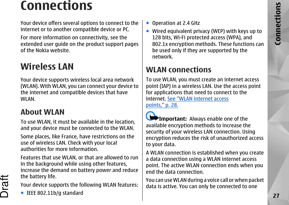 ConnectionsYour device offers several options to connect to theinternet or to another compatible device or PC.For more information on connectivity, see theextended user guide on the product support pagesof the Nokia website.Wireless LANYour device supports wireless local area network(WLAN). With WLAN, you can connect your device tothe internet and compatible devices that haveWLAN.About WLANTo use WLAN, it must be available in the location,and your device must be connected to the WLAN.Some places, like France, have restrictions on theuse of wireless LAN. Check with your localauthorities for more information.Features that use WLAN, or that are allowed to runin the background while using other features,increase the demand on battery power and reducethe battery life.Your device supports the following WLAN features:●IEEE 802.11b/g standard●Operation at 2.4 GHz●Wired equivalent privacy (WEP) with keys up to128 bits, Wi-Fi protected access (WPA), and802.1x encryption methods. These functions canbe used only if they are supported by thenetwork.WLAN connectionsTo use WLAN, you must create an internet accesspoint (IAP) in a wireless LAN. Use the access pointfor applications that need to connect to theinternet. See &quot;WLAN internet accesspoints,&quot; p. 28.Important:  Always enable one of theavailable encryption methods to increase thesecurity of your wireless LAN connection. Usingencryption reduces the risk of unauthorized accessto your data.A WLAN connection is established when you createa data connection using a WLAN internet accesspoint. The active WLAN connection ends when youend the data connection.You can use WLAN during a voice call or when packetdata is active. You can only be connected to one27ConnectionsDraft