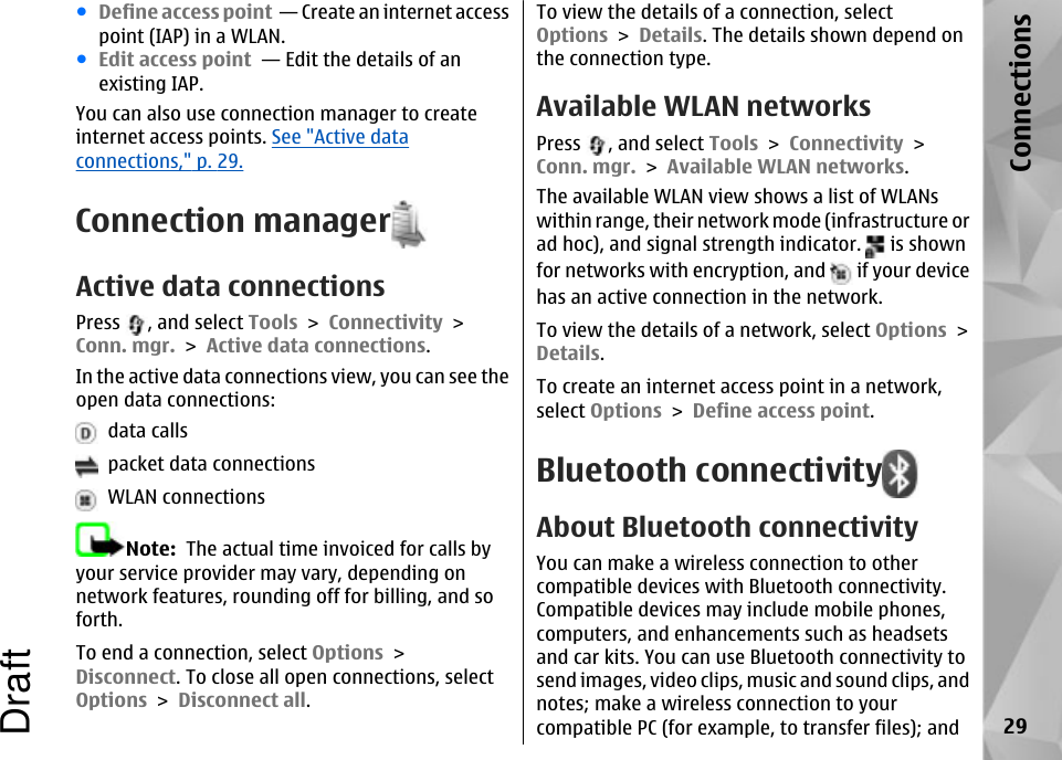 ●Define access point  — Create an internet accesspoint (IAP) in a WLAN.●Edit access point  — Edit the details of anexisting IAP.You can also use connection manager to createinternet access points. See &quot;Active dataconnections,&quot; p. 29.Connection managerActive data connectionsPress  , and select Tools &gt; Connectivity &gt;Conn. mgr. &gt; Active data connections.In the active data connections view, you can see theopen data connections:  data calls  packet data connections  WLAN connectionsNote:  The actual time invoiced for calls byyour service provider may vary, depending onnetwork features, rounding off for billing, and soforth.To end a connection, select Options &gt;Disconnect. To close all open connections, selectOptions &gt; Disconnect all.To view the details of a connection, selectOptions &gt; Details. The details shown depend onthe connection type.Available WLAN networksPress  , and select Tools &gt; Connectivity &gt;Conn. mgr. &gt; Available WLAN networks.The available WLAN view shows a list of WLANswithin range, their network mode (infrastructure orad hoc), and signal strength indicator.   is shownfor networks with encryption, and   if your devicehas an active connection in the network.To view the details of a network, select Options &gt;Details.To create an internet access point in a network,select Options &gt; Define access point.Bluetooth connectivityAbout Bluetooth connectivityYou can make a wireless connection to othercompatible devices with Bluetooth connectivity.Compatible devices may include mobile phones,computers, and enhancements such as headsetsand car kits. You can use Bluetooth connectivity tosend images, video clips, music and sound clips, andnotes; make a wireless connection to yourcompatible PC (for example, to transfer files); and 29ConnectionsDraft