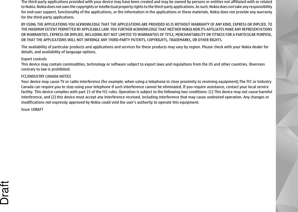 The third-party applications provided with your device may have been created and may be owned by persons or entities not affiliated with or relatedto Nokia. Nokia does not own the copyrights or intellectual property rights to the third-party applications. As such, Nokia does not take any responsibilityfor end-user support, functionality of the applications, or the information in the applications or these materials. Nokia does not provide any warrantyfor the third-party applications.BY USING THE APPLICATIONS YOU ACKNOWLEDGE THAT THE APPLICATIONS ARE PROVIDED AS IS WITHOUT WARRANTY OF ANY KIND, EXPRESS OR IMPLIED, TOTHE MAXIMUM EXTENT PERMITTED BY APPLICABLE LAW. YOU FURTHER ACKNOWLEDGE THAT NEITHER NOKIA NOR ITS AFFILIATES MAKE ANY REPRESENTATIONSOR WARRANTIES, EXPRESS OR IMPLIED, INCLUDING BUT NOT LIMITED TO WARRANTIES OF TITLE, MERCHANTABILITY OR FITNESS FOR A PARTICULAR PURPOSE,OR THAT THE APPLICATIONS WILL NOT INFRINGE ANY THIRD-PARTY PATENTS, COPYRIGHTS, TRADEMARKS, OR OTHER RIGHTS.The availability of particular products and applications and services for these products may vary by region. Please check with your Nokia dealer fordetails, and availability of language options.Export controlsThis device may contain commodities, technology or software subject to export laws and regulations from the US and other countries. Diversioncontrary to law is prohibited.FCC/INDUSTRY CANADA NOTICEYour device may cause TV or radio interference (for example, when using a telephone in close proximity to receiving equipment).The FCC or IndustryCanada can require you to stop using your telephone if such interference cannot be eliminated. If you require assistance, contact your local servicefacility. This device complies with part 15 of the FCC rules. Operation is subject to the following two conditions: (1) This device may not cause harmfulinterference, and (2) this device must accept any interference received, including interference that may cause undesired operation. Any changes ormodifications not expressly approved by Nokia could void the user&apos;s authority to operate this equipment.Issue 1DRAFTDraft