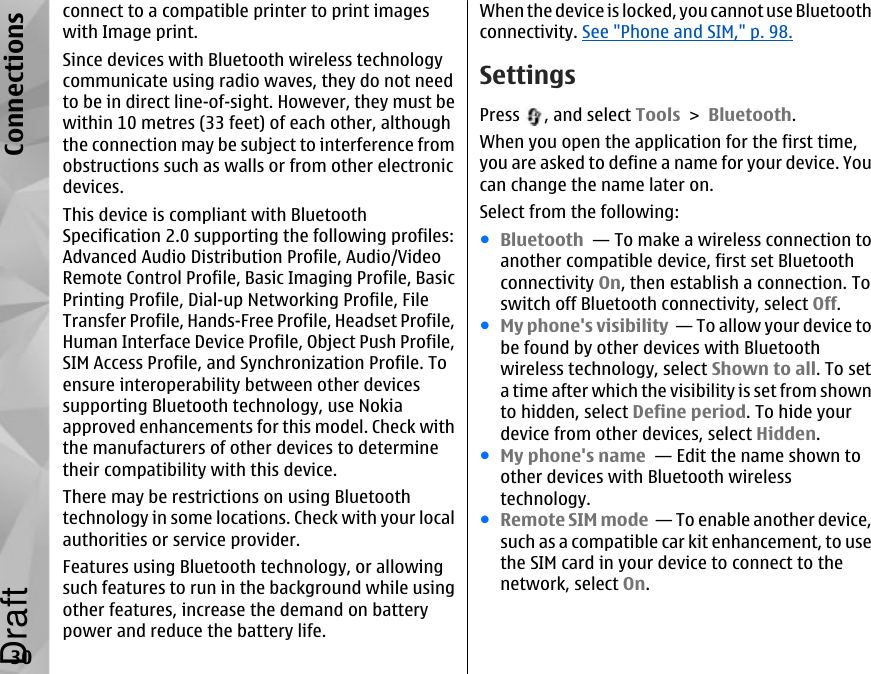 connect to a compatible printer to print imageswith Image print.Since devices with Bluetooth wireless technologycommunicate using radio waves, they do not needto be in direct line-of-sight. However, they must bewithin 10 metres (33 feet) of each other, althoughthe connection may be subject to interference fromobstructions such as walls or from other electronicdevices.This device is compliant with BluetoothSpecification 2.0 supporting the following profiles:Advanced Audio Distribution Profile, Audio/VideoRemote Control Profile, Basic Imaging Profile, BasicPrinting Profile, Dial-up Networking Profile, FileTransfer Profile, Hands-Free Profile, Headset Profile,Human Interface Device Profile, Object Push Profile,SIM Access Profile, and Synchronization Profile. Toensure interoperability between other devicessupporting Bluetooth technology, use Nokiaapproved enhancements for this model. Check withthe manufacturers of other devices to determinetheir compatibility with this device.There may be restrictions on using Bluetoothtechnology in some locations. Check with your localauthorities or service provider.Features using Bluetooth technology, or allowingsuch features to run in the background while usingother features, increase the demand on batterypower and reduce the battery life.When the device is locked, you cannot use Bluetoothconnectivity. See &quot;Phone and SIM,&quot; p. 98.SettingsPress  , and select Tools &gt; Bluetooth.When you open the application for the first time,you are asked to define a name for your device. Youcan change the name later on.Select from the following:●Bluetooth  — To make a wireless connection toanother compatible device, first set Bluetoothconnectivity On, then establish a connection. Toswitch off Bluetooth connectivity, select Off. ●My phone&apos;s visibility  — To allow your device tobe found by other devices with Bluetoothwireless technology, select Shown to all. To seta time after which the visibility is set from shownto hidden, select Define period. To hide yourdevice from other devices, select Hidden. ●My phone&apos;s name  — Edit the name shown toother devices with Bluetooth wirelesstechnology.●Remote SIM mode  — To enable another device,such as a compatible car kit enhancement, to usethe SIM card in your device to connect to thenetwork, select On.30ConnectionsDraft