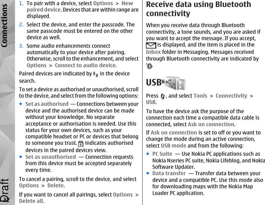 1. To pair with a device, select Options &gt; Newpaired device. Devices that are within range aredisplayed.2. Select the device, and enter the passcode. Thesame passcode must be entered on the otherdevice as well.3. Some audio enhancements connectautomatically to your device after pairing.Otherwise, scroll to the enhancement, and selectOptions &gt; Connect to audio device.Paired devices are indicated by   in the devicesearch.To set a device as authorised or unauthorised, scrollto the device, and select from the following options:●Set as authorised  — Connections between yourdevice and the authorised device can be madewithout your knowledge. No separateacceptance or authorisation is needed. Use thisstatus for your own devices, such as yourcompatible headset or PC or devices that belongto someone you trust.   indicates authoriseddevices in the paired devices view.●Set as unauthorised  — Connection requestsfrom this device must be accepted separatelyevery time.To cancel a pairing, scroll to the device, and selectOptions &gt; Delete.If you want to cancel all pairings, select Options &gt;Delete all.Receive data using BluetoothconnectivityWhen you receive data through Bluetoothconnectivity, a tone sounds, and you are asked ifyou want to accept the message. If you accept, is displayed, and the item is placed in theInbox folder in Messaging. Messages receivedthrough Bluetooth connectivity are indicated by.USBPress  , and select Tools &gt; Connectivity &gt;USB.To have the device ask the purpose of theconnection each time a compatible data cable isconnected, select Ask on connection.If Ask on connection is set to off or you want tochange the mode during an active connection,select USB mode and from the following:●PC Suite  — Use Nokia PC applications such asNokia Nseries PC suite, Nokia Lifeblog, and NokiaSoftware Updater.●Data transfer  — Transfer data between yourdevice and a compatible PC. Use this mode alsofor downloading maps with the Nokia MapLoader PC application.32ConnectionsDraft