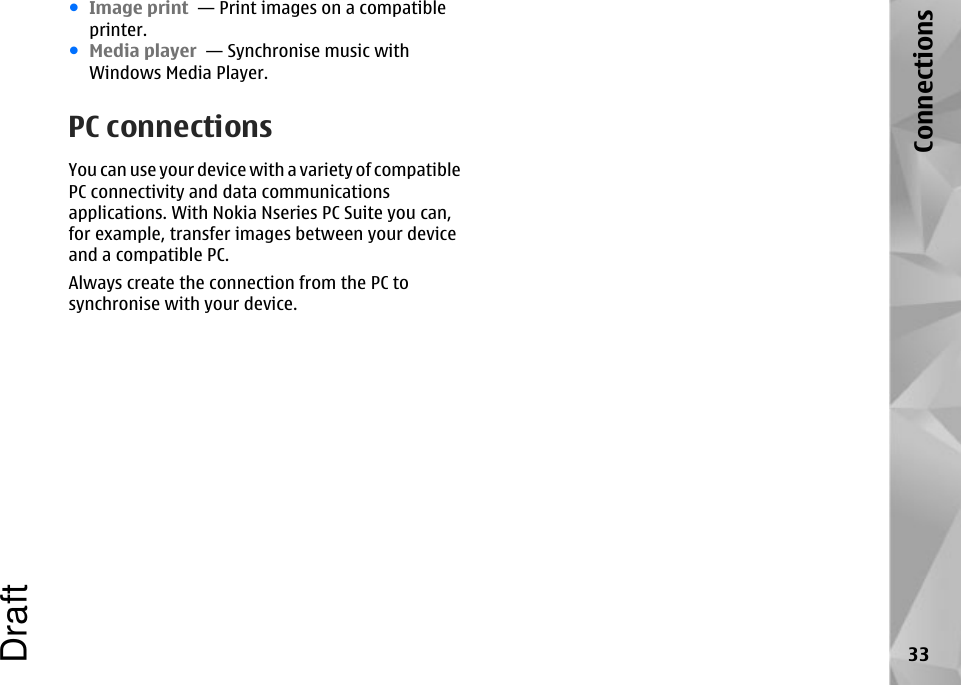 ●Image print  — Print images on a compatibleprinter.●Media player  — Synchronise music withWindows Media Player.PC connectionsYou can use your device with a variety of compatiblePC connectivity and data communicationsapplications. With Nokia Nseries PC Suite you can,for example, transfer images between your deviceand a compatible PC.Always create the connection from the PC tosynchronise with your device.33ConnectionsDraft