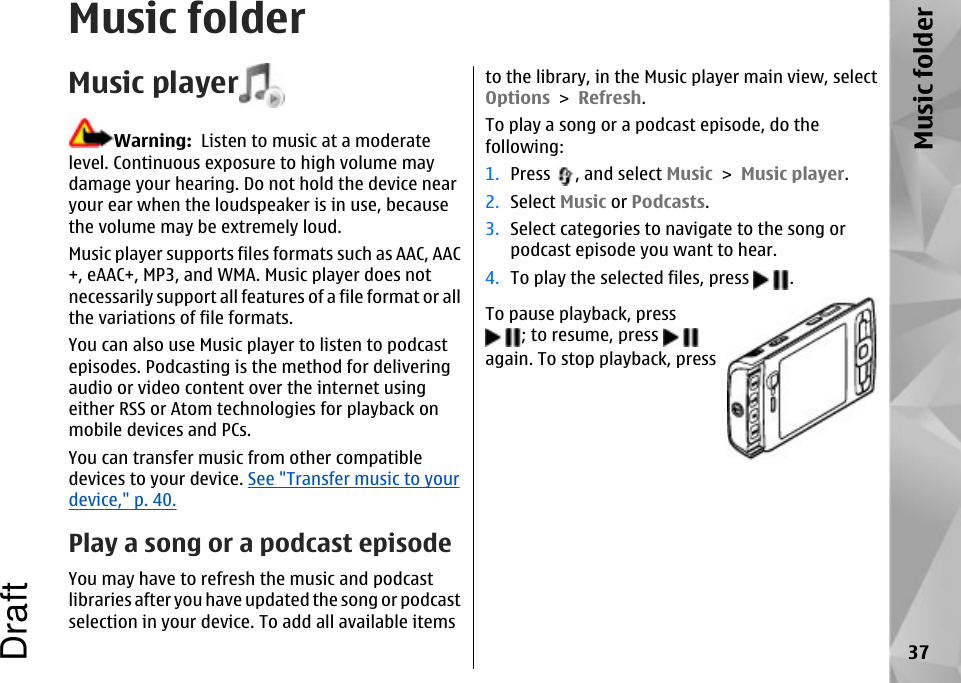 Music folderMusic playerWarning:  Listen to music at a moderatelevel. Continuous exposure to high volume maydamage your hearing. Do not hold the device nearyour ear when the loudspeaker is in use, becausethe volume may be extremely loud.Music player supports files formats such as AAC, AAC+, eAAC+, MP3, and WMA. Music player does notnecessarily support all features of a file format or allthe variations of file formats.You can also use Music player to listen to podcastepisodes. Podcasting is the method for deliveringaudio or video content over the internet usingeither RSS or Atom technologies for playback onmobile devices and PCs.You can transfer music from other compatibledevices to your device. See &quot;Transfer music to yourdevice,&quot; p. 40.Play a song or a podcast episodeYou may have to refresh the music and podcastlibraries after you have updated the song or podcastselection in your device. To add all available itemsto the library, in the Music player main view, selectOptions &gt; Refresh.To play a song or a podcast episode, do thefollowing:1. Press  , and select Music &gt; Music player.2. Select Music or Podcasts.3. Select categories to navigate to the song orpodcast episode you want to hear.4. To play the selected files, press  .To pause playback, press; to resume, press again. To stop playback, press37Music folderDraft