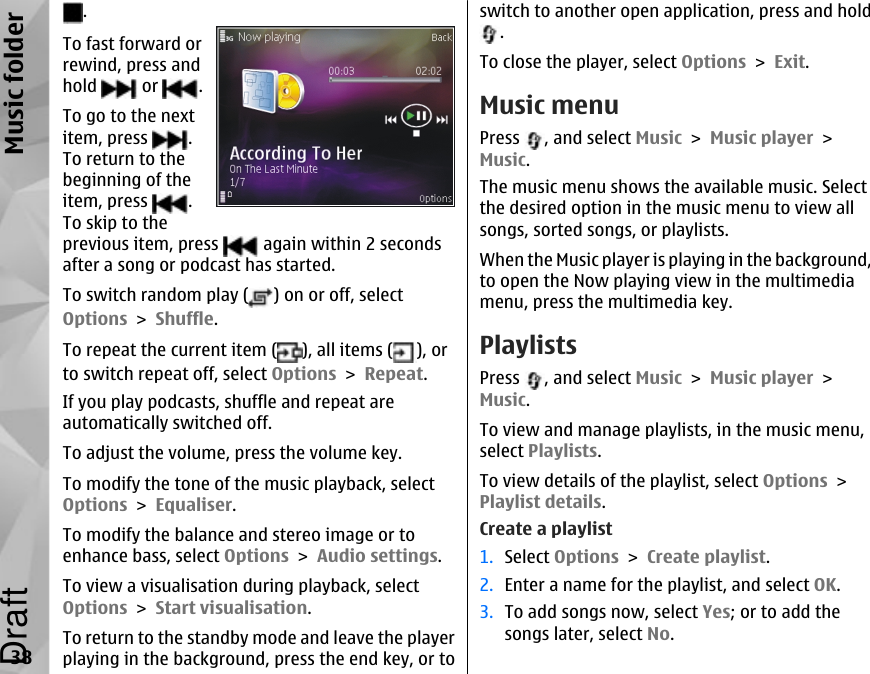 . To fast forward orrewind, press andhold   or  .To go to the nextitem, press  .To return to thebeginning of theitem, press  .To skip to theprevious item, press   again within 2 secondsafter a song or podcast has started.To switch random play ( ) on or off, selectOptions &gt; Shuffle.To repeat the current item ( ), all items ( ), orto switch repeat off, select Options &gt; Repeat.If you play podcasts, shuffle and repeat areautomatically switched off.To adjust the volume, press the volume key.To modify the tone of the music playback, selectOptions &gt; Equaliser.To modify the balance and stereo image or toenhance bass, select Options &gt; Audio settings.To view a visualisation during playback, selectOptions &gt; Start visualisation.To return to the standby mode and leave the playerplaying in the background, press the end key, or toswitch to another open application, press and hold.To close the player, select Options &gt; Exit.Music menuPress  , and select Music &gt; Music player &gt;Music.The music menu shows the available music. Selectthe desired option in the music menu to view allsongs, sorted songs, or playlists.When the Music player is playing in the background,to open the Now playing view in the multimediamenu, press the multimedia key.PlaylistsPress  , and select Music &gt; Music player &gt;Music.To view and manage playlists, in the music menu,select Playlists.To view details of the playlist, select Options &gt;Playlist details.Create a playlist1. Select Options &gt; Create playlist.2. Enter a name for the playlist, and select OK.3. To add songs now, select Yes; or to add thesongs later, select No.38Music folderDraft