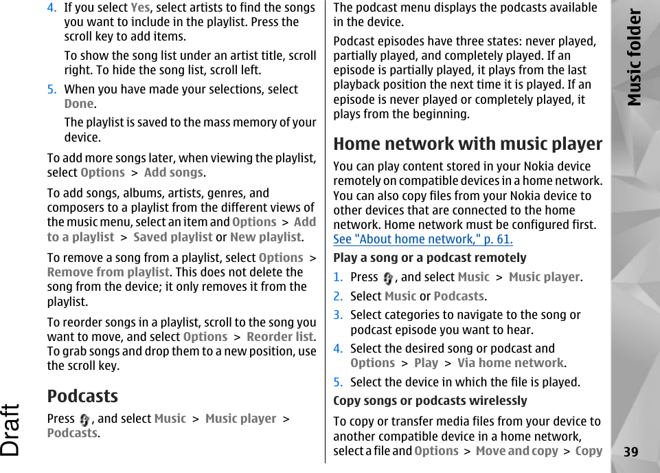 4. If you select Yes, select artists to find the songsyou want to include in the playlist. Press thescroll key to add items.To show the song list under an artist title, scrollright. To hide the song list, scroll left.5. When you have made your selections, selectDone.The playlist is saved to the mass memory of yourdevice.To add more songs later, when viewing the playlist,select Options &gt; Add songs.To add songs, albums, artists, genres, andcomposers to a playlist from the different views ofthe music menu, select an item and Options &gt; Addto a playlist &gt; Saved playlist or New playlist.To remove a song from a playlist, select Options &gt;Remove from playlist. This does not delete thesong from the device; it only removes it from theplaylist.To reorder songs in a playlist, scroll to the song youwant to move, and select Options &gt; Reorder list.To grab songs and drop them to a new position, usethe scroll key.PodcastsPress  , and select Music &gt; Music player &gt;Podcasts.The podcast menu displays the podcasts availablein the device.Podcast episodes have three states: never played,partially played, and completely played. If anepisode is partially played, it plays from the lastplayback position the next time it is played. If anepisode is never played or completely played, itplays from the beginning.Home network with music playerYou can play content stored in your Nokia deviceremotely on compatible devices in a home network.You can also copy files from your Nokia device toother devices that are connected to the homenetwork. Home network must be configured first.See &quot;About home network,&quot; p. 61.Play a song or a podcast remotely1. Press  , and select Music &gt; Music player.2. Select Music or Podcasts.3. Select categories to navigate to the song orpodcast episode you want to hear.4. Select the desired song or podcast andOptions &gt; Play &gt; Via home network.5. Select the device in which the file is played.Copy songs or podcasts wirelesslyTo copy or transfer media files from your device toanother compatible device in a home network,select a file and Options &gt; Move and copy &gt; Copy 39Music folderDraft
