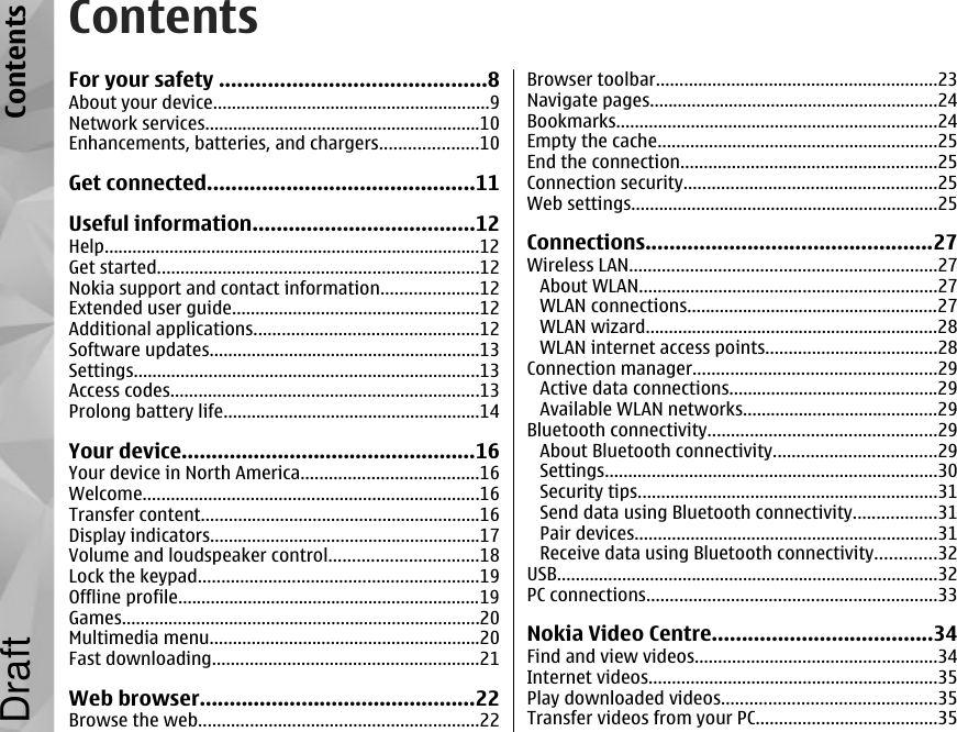 ContentsFor your safety ............................................8About your device...........................................................9Network services...........................................................10Enhancements, batteries, and chargers.....................10Get connected............................................11Useful information.....................................12Help.................................................................................12Get started.....................................................................12Nokia support and contact information.....................12Extended user guide.....................................................12Additional applications................................................12Software updates..........................................................13Settings..........................................................................13Access codes..................................................................13Prolong battery life.......................................................14Your device.................................................16Your device in North America......................................16Welcome........................................................................16Transfer content............................................................16Display indicators..........................................................17Volume and loudspeaker control................................18Lock the keypad............................................................19Offline profile.................................................................19Games.............................................................................20Multimedia menu..........................................................20Fast downloading.........................................................21Web browser..............................................22Browse the web............................................................22Browser toolbar............................................................23Navigate pages..............................................................24Bookmarks.....................................................................24Empty the cache............................................................25End the connection.......................................................25Connection security......................................................25Web settings..................................................................25Connections................................................27Wireless LAN..................................................................27About WLAN................................................................27WLAN connections......................................................27WLAN wizard...............................................................28WLAN internet access points.....................................28Connection manager....................................................29Active data connections.............................................29Available WLAN networks..........................................29Bluetooth connectivity.................................................29About Bluetooth connectivity...................................29Settings.......................................................................30Security tips................................................................31Send data using Bluetooth connectivity..................31Pair devices.................................................................31Receive data using Bluetooth connectivity.............32USB..................................................................................32PC connections..............................................................33Nokia Video Centre.....................................34Find and view videos....................................................34Internet videos..............................................................35Play downloaded videos..............................................35Transfer videos from your PC.......................................35ContentsDraft