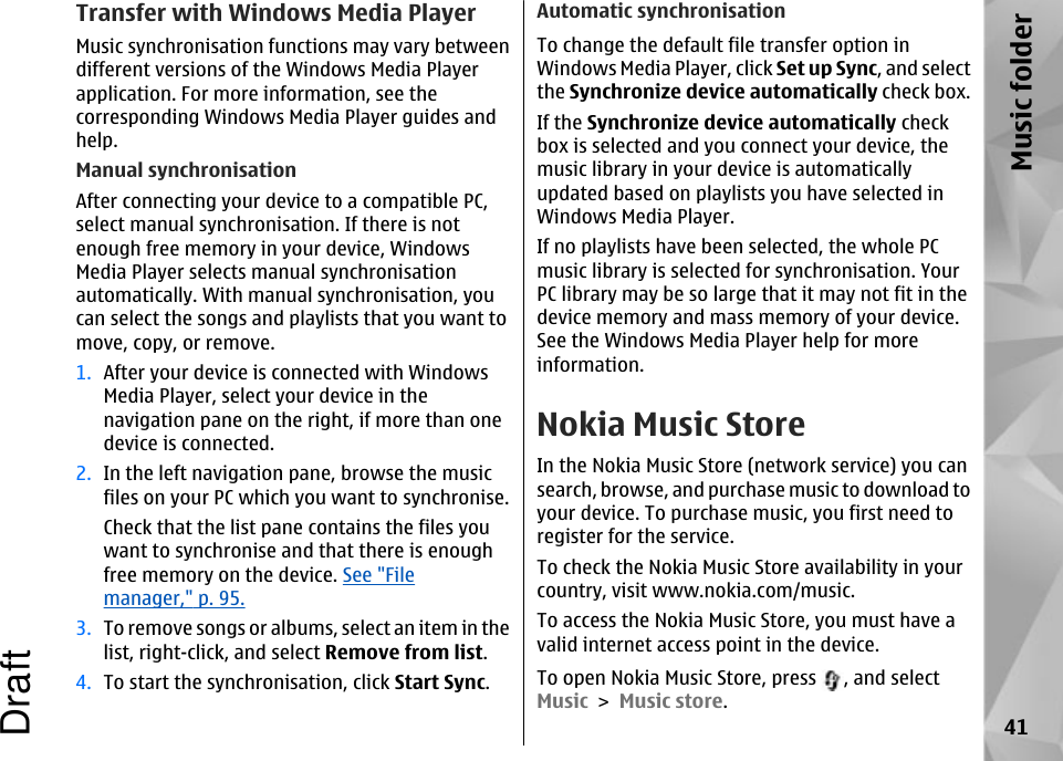 Transfer with Windows Media PlayerMusic synchronisation functions may vary betweendifferent versions of the Windows Media Playerapplication. For more information, see thecorresponding Windows Media Player guides andhelp.Manual synchronisationAfter connecting your device to a compatible PC,select manual synchronisation. If there is notenough free memory in your device, WindowsMedia Player selects manual synchronisationautomatically. With manual synchronisation, youcan select the songs and playlists that you want tomove, copy, or remove.1. After your device is connected with WindowsMedia Player, select your device in thenavigation pane on the right, if more than onedevice is connected.2. In the left navigation pane, browse the musicfiles on your PC which you want to synchronise.Check that the list pane contains the files youwant to synchronise and that there is enoughfree memory on the device. See &quot;Filemanager,&quot; p. 95.3. To remove songs or albums, select an item in thelist, right-click, and select Remove from list.4. To start the synchronisation, click Start Sync.Automatic synchronisationTo change the default file transfer option inWindows Media Player, click Set up Sync, and selectthe Synchronize device automatically check box.If the Synchronize device automatically checkbox is selected and you connect your device, themusic library in your device is automaticallyupdated based on playlists you have selected inWindows Media Player.If no playlists have been selected, the whole PCmusic library is selected for synchronisation. YourPC library may be so large that it may not fit in thedevice memory and mass memory of your device.See the Windows Media Player help for moreinformation.Nokia Music StoreIn the Nokia Music Store (network service) you cansearch, browse, and purchase music to download toyour device. To purchase music, you first need toregister for the service.To check the Nokia Music Store availability in yourcountry, visit www.nokia.com/music.To access the Nokia Music Store, you must have avalid internet access point in the device.To open Nokia Music Store, press  , and selectMusic &gt; Music store.41Music folderDraft