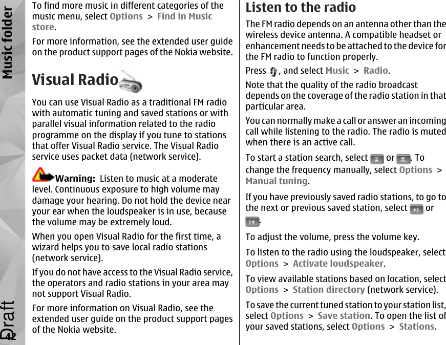 To find more music in different categories of themusic menu, select Options &gt; Find in Musicstore.For more information, see the extended user guideon the product support pages of the Nokia website.Visual RadioYou can use Visual Radio as a traditional FM radiowith automatic tuning and saved stations or withparallel visual information related to the radioprogramme on the display if you tune to stationsthat offer Visual Radio service. The Visual Radioservice uses packet data (network service).Warning:  Listen to music at a moderatelevel. Continuous exposure to high volume maydamage your hearing. Do not hold the device nearyour ear when the loudspeaker is in use, becausethe volume may be extremely loud.When you open Visual Radio for the first time, awizard helps you to save local radio stations(network service).If you do not have access to the Visual Radio service,the operators and radio stations in your area maynot support Visual Radio.For more information on Visual Radio, see theextended user guide on the product support pagesof the Nokia website.Listen to the radioThe FM radio depends on an antenna other than thewireless device antenna. A compatible headset orenhancement needs to be attached to the device forthe FM radio to function properly.Press  , and select Music &gt; Radio.Note that the quality of the radio broadcastdepends on the coverage of the radio station in thatparticular area.You can normally make a call or answer an incomingcall while listening to the radio. The radio is mutedwhen there is an active call.To start a station search, select   or  . Tochange the frequency manually, select Options &gt;Manual tuning.If you have previously saved radio stations, to go tothe next or previous saved station, select   or.To adjust the volume, press the volume key.To listen to the radio using the loudspeaker, selectOptions &gt; Activate loudspeaker.To view available stations based on location, selectOptions &gt; Station directory (network service).To save the current tuned station to your station list,select Options &gt; Save station. To open the list ofyour saved stations, select Options &gt; Stations.42Music folderDraft