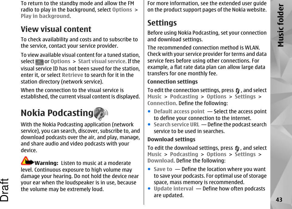 To return to the standby mode and allow the FMradio to play in the background, select Options &gt;Play in background.View visual contentTo check availability and costs and to subscribe tothe service, contact your service provider.To view available visual content for a tuned station,select   or Options &gt; Start visual service. If thevisual service ID has not been saved for the station,enter it, or select Retrieve to search for it in thestation directory (network service).When the connection to the visual service isestablished, the current visual content is displayed.Nokia PodcastingWith the Nokia Podcasting application (networkservice), you can search, discover, subscribe to, anddownload podcasts over the air, and play, manage,and share audio and video podcasts with yourdevice.Warning:  Listen to music at a moderatelevel. Continuous exposure to high volume maydamage your hearing. Do not hold the device nearyour ear when the loudspeaker is in use, becausethe volume may be extremely loud.For more information, see the extended user guideon the product support pages of the Nokia website.SettingsBefore using Nokia Podcasting, set your connectionand download settings.The recommended connection method is WLAN.Check with your service provider for terms and dataservice fees before using other connections. Forexample, a flat rate data plan can allow large datatransfers for one monthly fee.Connection settingsTo edit the connection settings, press  , and selectMusic &gt; Podcasting &gt; Options &gt; Settings &gt;Connection. Define the following:●Default access point  — Select the access pointto define your connection to the internet.●Search service URL  — Define the podcast searchservice to be used in searches.Download settingsTo edit the download settings, press  , and selectMusic &gt; Podcasting &gt; Options &gt; Settings &gt;Download. Define the following:●Save to  — Define the location where you wantto save your podcasts. For optimal use of storagespace, mass memory is recommended.●Update interval  — Define how often podcastsare updated. 43Music folderDraft