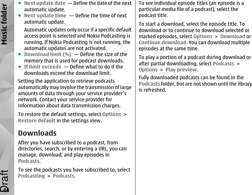 ●Next update date  — Define the date of the nextautomatic update.●Next update time  — Define the time of nextautomatic update.Automatic updates only occur if a specific defaultaccess point is selected and Nokia Podcasting isrunning. If Nokia Podcasting is not running, theautomatic updates are not activated.●Download limit (%)  — Define the size of thememory that is used for podcast downloads.●If limit exceeds  — Define what to do if thedownloads exceed the download limit.Setting the application to retrieve podcastsautomatically may involve the transmission of largeamounts of data through your service provider’snetwork. Contact your service provider forinformation about data transmission charges.To restore the default settings, select Options &gt;Restore default in the settings view.DownloadsAfter you have subscribed to a podcast, fromdirectories, search, or by entering a URL, you canmanage, download, and play episodes inPodcasts.To see the podcasts you have subscribed to, selectPodcasting &gt; Podcasts.To see individual episode titles (an episode is aparticular media file of a podcast), select thepodcast title.To start a download, select the episode title. Todownload or to continue to download selected ormarked episodes, select Options &gt; Download orContinue download. You can download multipleepisodes at the same time.To play a portion of a podcast during download orafter partial downloading, select Podcasts &gt;Options &gt; Play preview.Fully downloaded podcasts can be found in thePodcasts folder, but are not shown until the libraryis refreshed.44Music folderDraft