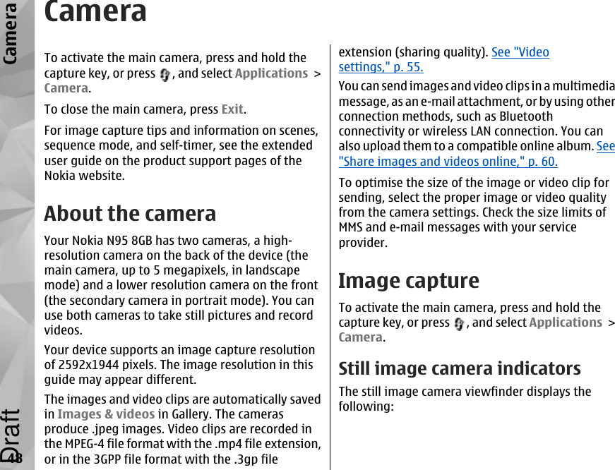 CameraTo activate the main camera, press and hold thecapture key, or press  , and select Applications &gt;Camera.To close the main camera, press Exit.For image capture tips and information on scenes,sequence mode, and self-timer, see the extendeduser guide on the product support pages of theNokia website.About the cameraYour Nokia N95 8GB has two cameras, a high-resolution camera on the back of the device (themain camera, up to 5 megapixels, in landscapemode) and a lower resolution camera on the front(the secondary camera in portrait mode). You canuse both cameras to take still pictures and recordvideos.Your device supports an image capture resolutionof 2592x1944 pixels. The image resolution in thisguide may appear different.The images and video clips are automatically savedin Images &amp; videos in Gallery. The camerasproduce .jpeg images. Video clips are recorded inthe MPEG-4 file format with the .mp4 file extension,or in the 3GPP file format with the .3gp fileextension (sharing quality). See &quot;Videosettings,&quot; p. 55.You can send images and video clips in a multimediamessage, as an e-mail attachment, or by using otherconnection methods, such as Bluetoothconnectivity or wireless LAN connection. You canalso upload them to a compatible online album. See&quot;Share images and videos online,&quot; p. 60.To optimise the size of the image or video clip forsending, select the proper image or video qualityfrom the camera settings. Check the size limits ofMMS and e-mail messages with your serviceprovider.Image captureTo activate the main camera, press and hold thecapture key, or press  , and select Applications &gt;Camera.Still image camera indicatorsThe still image camera viewfinder displays thefollowing:48CameraDraft