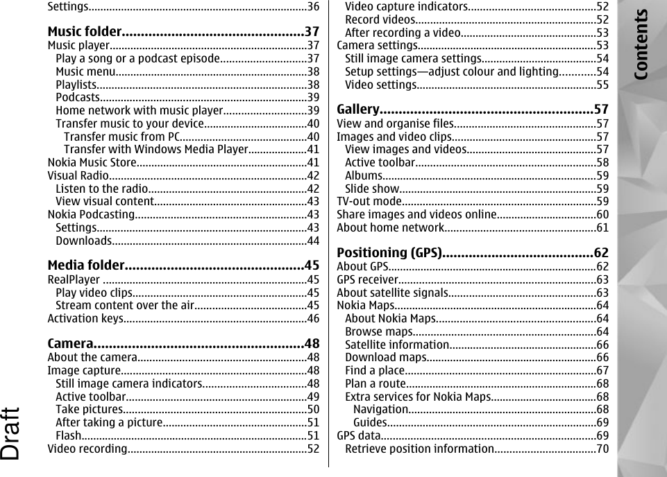 Settings..........................................................................36Music folder................................................37Music player...................................................................37Play a song or a podcast episode.............................37Music menu.................................................................38Playlists.......................................................................38Podcasts......................................................................39Home network with music player............................39Transfer music to your device...................................40Transfer music from PC...........................................40Transfer with Windows Media Player....................41Nokia Music Store..........................................................41Visual Radio...................................................................42Listen to the radio......................................................42View visual content....................................................43Nokia Podcasting..........................................................43Settings.......................................................................43Downloads..................................................................44Media folder...............................................45RealPlayer .....................................................................45Play video clips...........................................................45Stream content over the air......................................45Activation keys..............................................................46Camera.......................................................48About the camera.........................................................48Image capture...............................................................48Still image camera indicators...................................48Active toolbar.............................................................49Take pictures..............................................................50After taking a picture.................................................51Flash.............................................................................51Video recording.............................................................52Video capture indicators...........................................52Record videos.............................................................52After recording a video..............................................53Camera settings.............................................................53Still image camera settings.......................................54Setup settings—adjust colour and lighting............54Video settings.............................................................55Gallery........................................................57View and organise files................................................57Images and video clips.................................................57View images and videos............................................57Active toolbar.............................................................58Albums.........................................................................59Slide show...................................................................59TV-out mode..................................................................59Share images and videos online..................................60About home network...................................................61Positioning (GPS)........................................62About GPS.......................................................................62GPS receiver...................................................................63About satellite signals..................................................63Nokia Maps.....................................................................64About Nokia Maps......................................................64Browse maps..............................................................64Satellite information..................................................66Download maps..........................................................66Find a place.................................................................67Plan a route.................................................................68Extra services for Nokia Maps....................................68Navigation................................................................68Guides.......................................................................69GPS data.........................................................................69Retrieve position information..................................70ContentsDraft