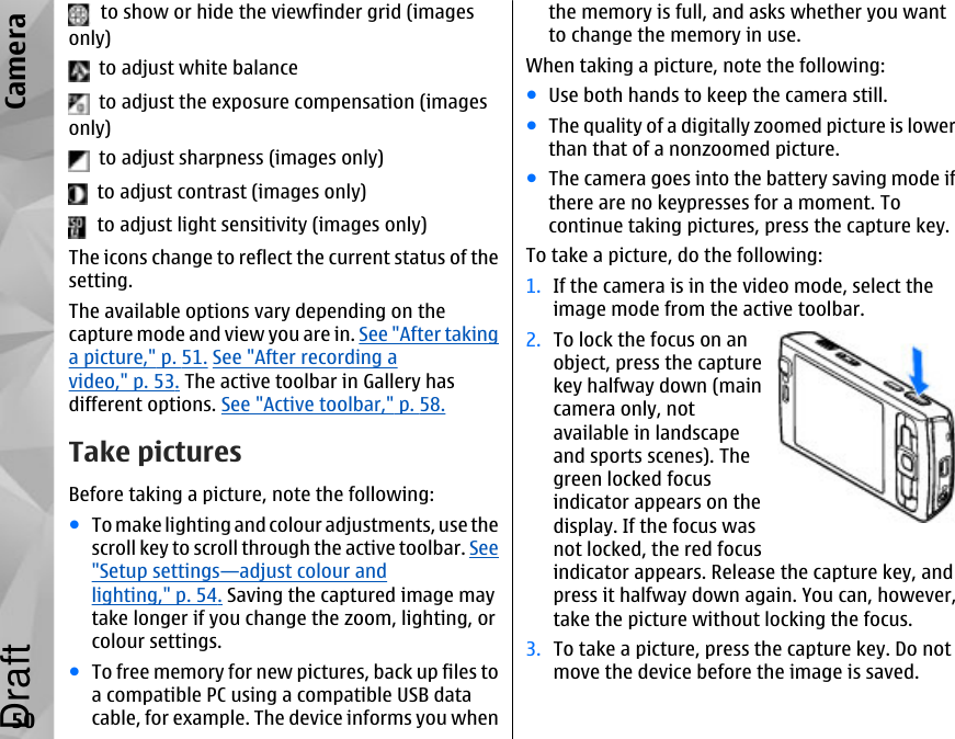   to show or hide the viewfinder grid (imagesonly)  to adjust white balance  to adjust the exposure compensation (imagesonly)  to adjust sharpness (images only)  to adjust contrast (images only)  to adjust light sensitivity (images only)The icons change to reflect the current status of thesetting.The available options vary depending on thecapture mode and view you are in. See &quot;After takinga picture,&quot; p. 51. See &quot;After recording avideo,&quot; p. 53. The active toolbar in Gallery hasdifferent options. See &quot;Active toolbar,&quot; p. 58.Take picturesBefore taking a picture, note the following:●To make lighting and colour adjustments, use thescroll key to scroll through the active toolbar. See&quot;Setup settings—adjust colour andlighting,&quot; p. 54. Saving the captured image maytake longer if you change the zoom, lighting, orcolour settings.●To free memory for new pictures, back up files toa compatible PC using a compatible USB datacable, for example. The device informs you whenthe memory is full, and asks whether you wantto change the memory in use.When taking a picture, note the following:●Use both hands to keep the camera still.●The quality of a digitally zoomed picture is lowerthan that of a nonzoomed picture.●The camera goes into the battery saving mode ifthere are no keypresses for a moment. Tocontinue taking pictures, press the capture key.To take a picture, do the following:1. If the camera is in the video mode, select theimage mode from the active toolbar.2. To lock the focus on anobject, press the capturekey halfway down (maincamera only, notavailable in landscapeand sports scenes). Thegreen locked focusindicator appears on thedisplay. If the focus wasnot locked, the red focusindicator appears. Release the capture key, andpress it halfway down again. You can, however,take the picture without locking the focus.3. To take a picture, press the capture key. Do notmove the device before the image is saved.50CameraDraft