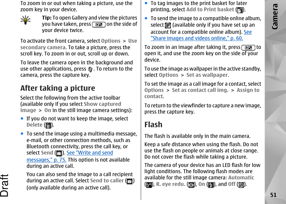 To zoom in or out when taking a picture, use thezoom key in your device.Tip: To open Gallery and view the picturesyou have taken, press   on the side ofyour device twice.To activate the front camera, select Options &gt; Usesecondary camera. To take a picture, press thescroll key. To zoom in or out, scroll up or down.To leave the camera open in the background anduse other applications, press  . To return to thecamera, press the capture key.After taking a pictureSelect the following from the active toolbar(available only if you select Show capturedimage &gt; On in the still image camera settings):●If you do not want to keep the image, selectDelete ( ).●To send the image using a multimedia message,e-mail, or other connection methods, such asBluetooth connectivity, press the call key, orselect Send ( ). See &quot;Write and sendmessages,&quot; p. 75. This option is not availableduring an active call.You can also send the image to a call recipientduring an active call. Select Send to caller ( )(only available during an active call).●To tag images to the print basket for laterprinting, select Add to Print basket ( ).●To send the image to a compatible online album,select   (available only if you have set up anaccount for a compatible online album). See&quot;Share images and videos online,&quot; p. 60.To zoom in an image after taking it, press   toopen it, and use the zoom key on the side of yourdevice.To use the image as wallpaper in the active standby,select Options &gt; Set as wallpaper.To set the image as a call image for a contact, selectOptions &gt; Set as contact call img. &gt; Assign tocontact.To return to the viewfinder to capture a new image,press the capture key.FlashThe flash is available only in the main camera.Keep a safe distance when using the flash. Do notuse the flash on people or animals at close range.Do not cover the flash while taking a picture.The camera of your device has an LED flash for lowlight conditions. The following flash modes areavailable for the still image camera: Automatic(), R. eye redu. ( ), On ( ), and Off ( ).51CameraDraft