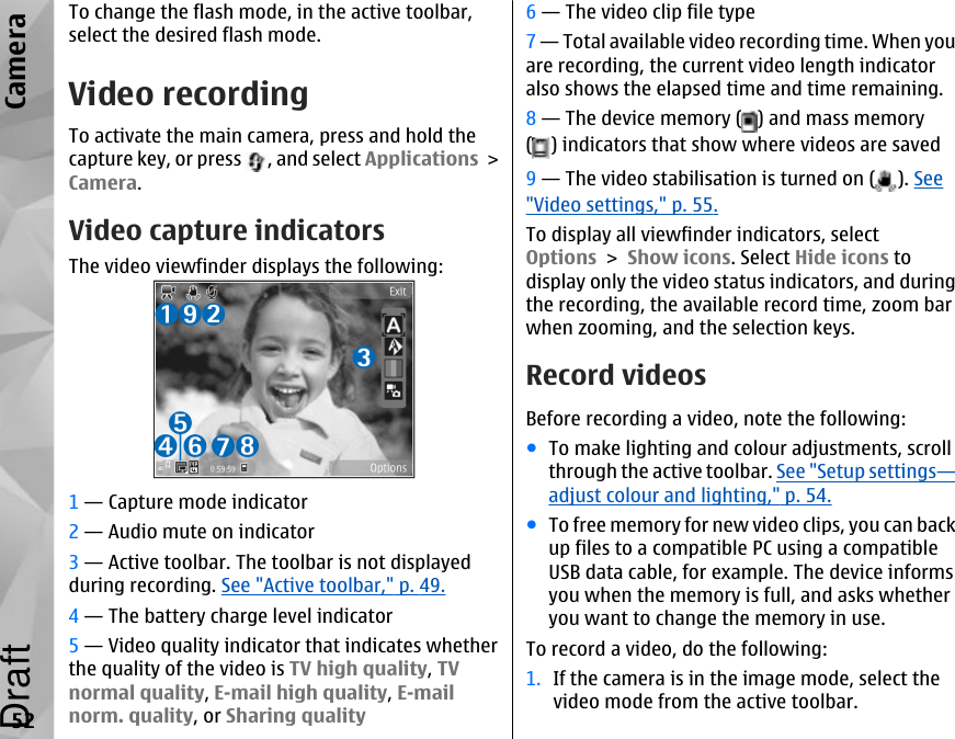 To change the flash mode, in the active toolbar,select the desired flash mode.Video recordingTo activate the main camera, press and hold thecapture key, or press  , and select Applications &gt;Camera.Video capture indicatorsThe video viewfinder displays the following:1 — Capture mode indicator2 — Audio mute on indicator3 — Active toolbar. The toolbar is not displayedduring recording. See &quot;Active toolbar,&quot; p. 49.4 — The battery charge level indicator5 — Video quality indicator that indicates whetherthe quality of the video is TV high quality, TVnormal quality, E-mail high quality, E-mailnorm. quality, or Sharing quality6 — The video clip file type7 — Total available video recording time. When youare recording, the current video length indicatoralso shows the elapsed time and time remaining.8 — The device memory ( ) and mass memory( ) indicators that show where videos are saved9 — The video stabilisation is turned on ( ). See&quot;Video settings,&quot; p. 55.To display all viewfinder indicators, selectOptions &gt; Show icons. Select Hide icons todisplay only the video status indicators, and duringthe recording, the available record time, zoom barwhen zooming, and the selection keys.Record videosBefore recording a video, note the following:●To make lighting and colour adjustments, scrollthrough the active toolbar. See &quot;Setup settings—adjust colour and lighting,&quot; p. 54.●To free memory for new video clips, you can backup files to a compatible PC using a compatibleUSB data cable, for example. The device informsyou when the memory is full, and asks whetheryou want to change the memory in use.To record a video, do the following:1. If the camera is in the image mode, select thevideo mode from the active toolbar.52CameraDraft