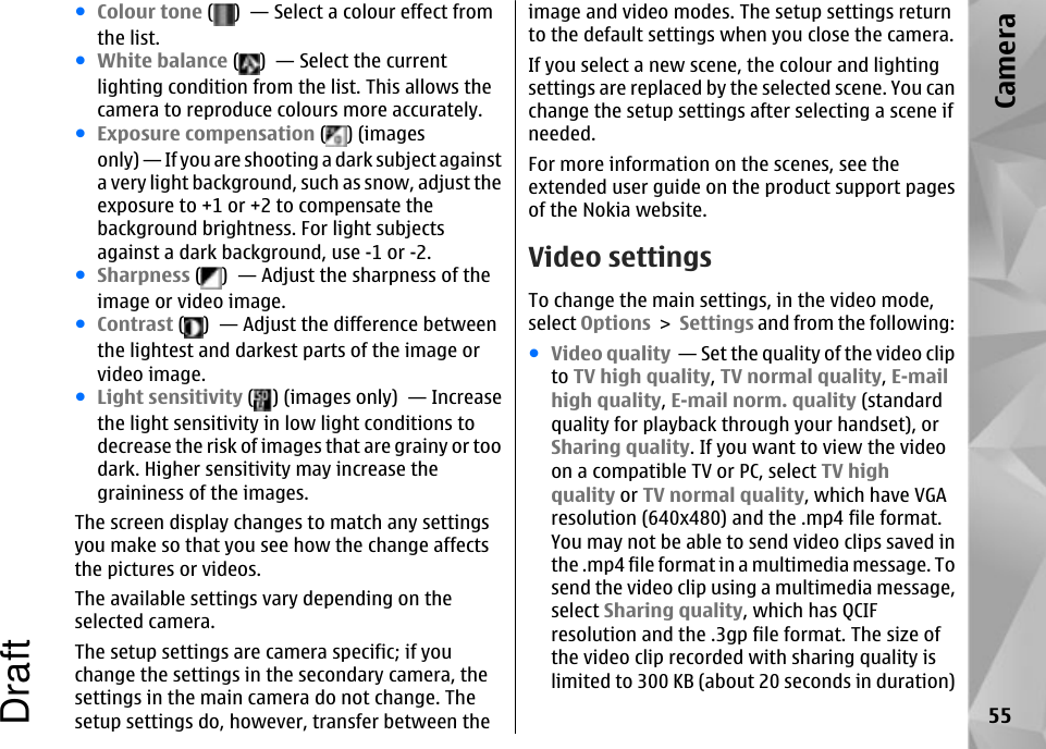 ●Colour tone ( )  — Select a colour effect fromthe list.●White balance ( )  — Select the currentlighting condition from the list. This allows thecamera to reproduce colours more accurately.●Exposure compensation ( ) (imagesonly) — If you are shooting a dark subject againsta very light background, such as snow, adjust theexposure to +1 or +2 to compensate thebackground brightness. For light subjectsagainst a dark background, use -1 or -2.●Sharpness ( )  — Adjust the sharpness of theimage or video image.●Contrast ( )  — Adjust the difference betweenthe lightest and darkest parts of the image orvideo image.●Light sensitivity ( ) (images only)  — Increasethe light sensitivity in low light conditions todecrease the risk of images that are grainy or toodark. Higher sensitivity may increase thegraininess of the images.The screen display changes to match any settingsyou make so that you see how the change affectsthe pictures or videos.The available settings vary depending on theselected camera.The setup settings are camera specific; if youchange the settings in the secondary camera, thesettings in the main camera do not change. Thesetup settings do, however, transfer between theimage and video modes. The setup settings returnto the default settings when you close the camera.If you select a new scene, the colour and lightingsettings are replaced by the selected scene. You canchange the setup settings after selecting a scene ifneeded.For more information on the scenes, see theextended user guide on the product support pagesof the Nokia website.Video settingsTo change the main settings, in the video mode,select Options &gt; Settings and from the following:●Video quality  — Set the quality of the video clipto TV high quality, TV normal quality, E-mailhigh quality, E-mail norm. quality (standardquality for playback through your handset), orSharing quality. If you want to view the videoon a compatible TV or PC, select TV highquality or TV normal quality, which have VGAresolution (640x480) and the .mp4 file format.You may not be able to send video clips saved inthe .mp4 file format in a multimedia message. Tosend the video clip using a multimedia message,select Sharing quality, which has QCIFresolution and the .3gp file format. The size ofthe video clip recorded with sharing quality islimited to 300 KB (about 20 seconds in duration)55CameraDraft