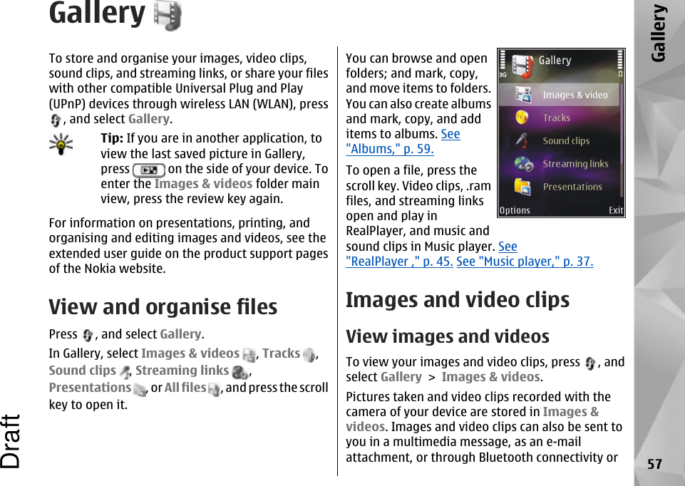 GalleryTo store and organise your images, video clips,sound clips, and streaming links, or share your fileswith other compatible Universal Plug and Play(UPnP) devices through wireless LAN (WLAN), press, and select Gallery.Tip: If you are in another application, toview the last saved picture in Gallery,press   on the side of your device. Toenter the Images &amp; videos folder mainview, press the review key again.For information on presentations, printing, andorganising and editing images and videos, see theextended user guide on the product support pagesof the Nokia website.View and organise filesPress  , and select Gallery.In Gallery, select Images &amp; videos , Tracks  ,Sound clips , Streaming links  ,Presentations , or All files , and press the scrollkey to open it.You can browse and openfolders; and mark, copy,and move items to folders.You can also create albumsand mark, copy, and additems to albums. See&quot;Albums,&quot; p. 59.To open a file, press thescroll key. Video clips, .ramfiles, and streaming linksopen and play inRealPlayer, and music andsound clips in Music player. See&quot;RealPlayer ,&quot; p. 45. See &quot;Music player,&quot; p. 37.Images and video clipsView images and videosTo view your images and video clips, press  , andselect Gallery &gt; Images &amp; videos.Pictures taken and video clips recorded with thecamera of your device are stored in Images &amp;videos. Images and video clips can also be sent toyou in a multimedia message, as an e-mailattachment, or through Bluetooth connectivity or 57GalleryDraft