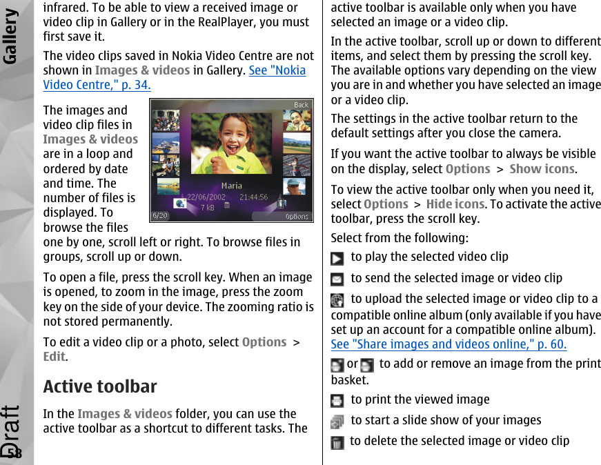 infrared. To be able to view a received image orvideo clip in Gallery or in the RealPlayer, you mustfirst save it.The video clips saved in Nokia Video Centre are notshown in Images &amp; videos in Gallery. See &quot;NokiaVideo Centre,&quot; p. 34.The images andvideo clip files inImages &amp; videosare in a loop andordered by dateand time. Thenumber of files isdisplayed. Tobrowse the filesone by one, scroll left or right. To browse files ingroups, scroll up or down.To open a file, press the scroll key. When an imageis opened, to zoom in the image, press the zoomkey on the side of your device. The zooming ratio isnot stored permanently.To edit a video clip or a photo, select Options &gt;Edit.Active toolbarIn the Images &amp; videos folder, you can use theactive toolbar as a shortcut to different tasks. Theactive toolbar is available only when you haveselected an image or a video clip.In the active toolbar, scroll up or down to differentitems, and select them by pressing the scroll key.The available options vary depending on the viewyou are in and whether you have selected an imageor a video clip.The settings in the active toolbar return to thedefault settings after you close the camera.If you want the active toolbar to always be visibleon the display, select Options &gt; Show icons.To view the active toolbar only when you need it,select Options &gt; Hide icons. To activate the activetoolbar, press the scroll key.Select from the following:  to play the selected video clip  to send the selected image or video clip  to upload the selected image or video clip to acompatible online album (only available if you haveset up an account for a compatible online album).See &quot;Share images and videos online,&quot; p. 60. or    to add or remove an image from the printbasket.  to print the viewed image  to start a slide show of your images  to delete the selected image or video clip58GalleryDraft