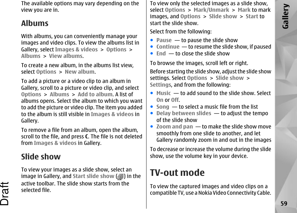 The available options may vary depending on theview you are in.AlbumsWith albums, you can conveniently manage yourimages and video clips. To view the albums list inGallery, select Images &amp; videos &gt; Options &gt;Albums &gt; View albums.To create a new album, in the albums list view,select Options &gt; New album.To add a picture or a video clip to an album inGallery, scroll to a picture or video clip, and selectOptions &gt; Albums &gt; Add to album. A list ofalbums opens. Select the album to which you wantto add the picture or video clip. The item you addedto the album is still visible in Images &amp; videos inGallery.To remove a file from an album, open the album,scroll to the file, and press C. The file is not deletedfrom Images &amp; videos in Gallery.Slide showTo view your images as a slide show, select animage in Gallery, and Start slide show ( ) in theactive toolbar. The slide show starts from theselected file.To view only the selected images as a slide show,select Options &gt; Mark/Unmark &gt; Mark to markimages, and Options &gt; Slide show &gt; Start tostart the slide show.Select from the following:●Pause  — to pause the slide show●Continue  — to resume the slide show, if paused●End  — to close the slide showTo browse the images, scroll left or right.Before starting the slide show, adjust the slide showsettings. Select Options &gt; Slide show &gt;Settings, and from the following:●Music  — to add sound to the slide show. SelectOn or Off.●Song  — to select a music file from the list●Delay between slides  — to adjust the tempoof the slide show●Zoom and pan  — to make the slide show movesmoothly from one slide to another, and letGallery randomly zoom in and out in the imagesTo decrease or increase the volume during the slideshow, use the volume key in your device.TV-out modeTo view the captured images and video clips on acompatible TV, use a Nokia Video Connectivity Cable.59GalleryDraft