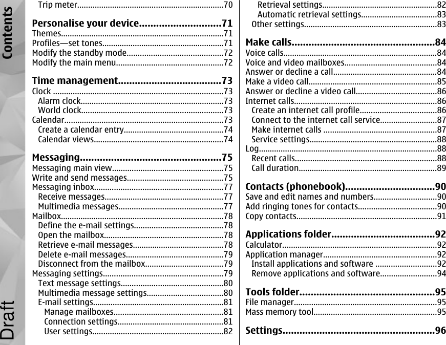 Trip meter...................................................................70Personalise your device.............................71Themes...........................................................................71Profiles—set tones........................................................71Modify the standby mode............................................72Modify the main menu.................................................72Time management.....................................73Clock ..............................................................................73Alarm clock..................................................................73World clock.................................................................73Calendar.........................................................................73Create a calendar entry..............................................74Calendar views............................................................74Messaging..................................................75Messaging main view...................................................75Write and send messages............................................75Messaging inbox...........................................................77Receive messages.......................................................77Multimedia messages................................................77Mailbox...........................................................................78Define the e-mail settings.........................................78Open the mailbox.......................................................78Retrieve e-mail messages..........................................78Delete e-mail messages.............................................79Disconnect from the mailbox....................................79Messaging settings.......................................................79Text message settings...............................................80Multimedia message settings...................................80E-mail settings............................................................81Manage mailboxes..................................................81Connection settings.................................................81User settings............................................................82Retrieval settings.....................................................82Automatic retrieval settings...................................83Other settings.............................................................83Make calls...................................................84Voice calls.......................................................................84Voice and video mailboxes..........................................84Answer or decline a call................................................84Make a video call...........................................................85Answer or decline a video call.....................................86Internet calls..................................................................86Create an internet call profile...................................86Connect to the internet call service..........................87Make internet calls ....................................................87Service settings...........................................................88Log..................................................................................88Recent calls.................................................................88Call duration................................................................89Contacts (phonebook)................................90Save and edit names and numbers.............................90Add ringing tones for contacts....................................90Copy contacts.................................................................91Applications folder.....................................92Calculator.......................................................................92Application manager....................................................92Install applications and software ............................92Remove applications and software..........................94Tools folder................................................95File manager..................................................................95Mass memory tool.........................................................95Settings......................................................96ContentsDraft