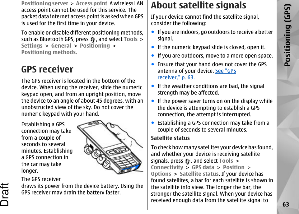 Positioning server &gt; Access point. A wireless LANaccess point cannot be used for this service. Thepacket data internet access point is asked when GPSis used for the first time in your device.To enable or disable different positioning methods,such as Bluetooth GPS, press  , and select Tools &gt;Settings &gt; General &gt; Positioning &gt;Positioning methods.GPS receiverThe GPS receiver is located in the bottom of thedevice. When using the receiver, slide the numerickeypad open, and from an upright position, movethe device to an angle of about 45 degrees, with anunobstructed view of the sky. Do not cover thenumeric keypad with your hand.Establishing a GPSconnection may takefrom a couple ofseconds to severalminutes. Establishinga GPS connection inthe car may takelonger.The GPS receiverdraws its power from the device battery. Using theGPS receiver may drain the battery faster.About satellite signalsIf your device cannot find the satellite signal,consider the following:●If you are indoors, go outdoors to receive a bettersignal.●If the numeric keypad slide is closed, open it.●If you are outdoors, move to a more open space.●Ensure that your hand does not cover the GPSantenna of your device. See &quot;GPSreceiver,&quot; p. 63.●If the weather conditions are bad, the signalstrength may be affected.●If the power saver turns on on the display whilethe device is attempting to establish a GPSconnection, the attempt is interrupted.●Establishing a GPS connection may take from acouple of seconds to several minutes.Satellite statusTo check how many satellites your device has found,and whether your device is receiving satellitesignals, press  , and select Tools &gt;Connectivity &gt; GPS data &gt; Position &gt;Options &gt; Satellite status. If your device hasfound satellites, a bar for each satellite is shown inthe satellite info view. The longer the bar, thestronger the satellite signal. When your device hasreceived enough data from the satellite signal to 63Positioning (GPS)Draft