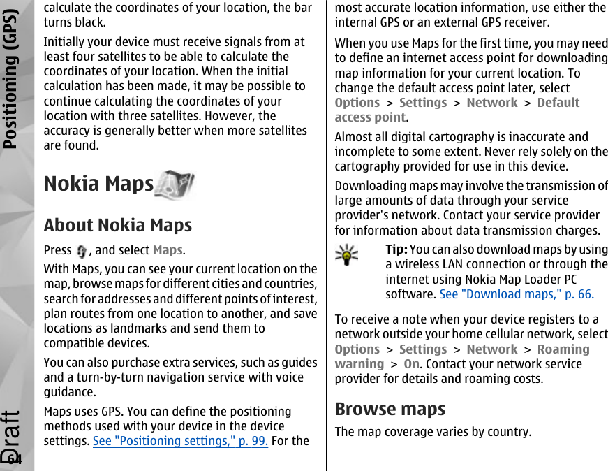 calculate the coordinates of your location, the barturns black.Initially your device must receive signals from atleast four satellites to be able to calculate thecoordinates of your location. When the initialcalculation has been made, it may be possible tocontinue calculating the coordinates of yourlocation with three satellites. However, theaccuracy is generally better when more satellitesare found.Nokia MapsAbout Nokia MapsPress  , and select Maps.With Maps, you can see your current location on themap, browse maps for different cities and countries,search for addresses and different points of interest,plan routes from one location to another, and savelocations as landmarks and send them tocompatible devices.You can also purchase extra services, such as guidesand a turn-by-turn navigation service with voiceguidance.Maps uses GPS. You can define the positioningmethods used with your device in the devicesettings. See &quot;Positioning settings,&quot; p. 99. For themost accurate location information, use either theinternal GPS or an external GPS receiver.When you use Maps for the first time, you may needto define an internet access point for downloadingmap information for your current location. Tochange the default access point later, selectOptions &gt; Settings &gt; Network &gt; Defaultaccess point.Almost all digital cartography is inaccurate andincomplete to some extent. Never rely solely on thecartography provided for use in this device.Downloading maps may involve the transmission oflarge amounts of data through your serviceprovider&apos;s network. Contact your service providerfor information about data transmission charges.Tip: You can also download maps by usinga wireless LAN connection or through theinternet using Nokia Map Loader PCsoftware. See &quot;Download maps,&quot; p. 66.To receive a note when your device registers to anetwork outside your home cellular network, selectOptions &gt; Settings &gt; Network &gt; Roamingwarning &gt; On. Contact your network serviceprovider for details and roaming costs.Browse mapsThe map coverage varies by country.64Positioning (GPS)Draft