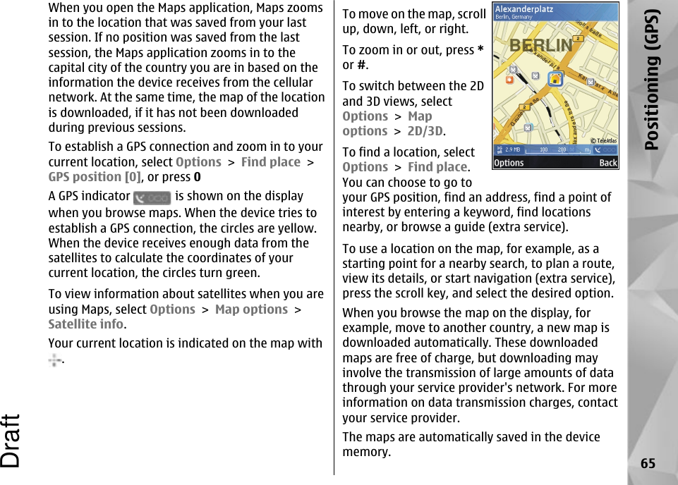 When you open the Maps application, Maps zoomsin to the location that was saved from your lastsession. If no position was saved from the lastsession, the Maps application zooms in to thecapital city of the country you are in based on theinformation the device receives from the cellularnetwork. At the same time, the map of the locationis downloaded, if it has not been downloadedduring previous sessions.To establish a GPS connection and zoom in to yourcurrent location, select Options &gt; Find place &gt;GPS position [0], or press 0A GPS indicator   is shown on the displaywhen you browse maps. When the device tries toestablish a GPS connection, the circles are yellow.When the device receives enough data from thesatellites to calculate the coordinates of yourcurrent location, the circles turn green.To view information about satellites when you areusing Maps, select Options &gt; Map options &gt;Satellite info.Your current location is indicated on the map with.To move on the map, scrollup, down, left, or right.To zoom in or out, press *or #.To switch between the 2Dand 3D views, selectOptions &gt; Mapoptions &gt; 2D/3D.To find a location, selectOptions &gt; Find place.You can choose to go toyour GPS position, find an address, find a point ofinterest by entering a keyword, find locationsnearby, or browse a guide (extra service).To use a location on the map, for example, as astarting point for a nearby search, to plan a route,view its details, or start navigation (extra service),press the scroll key, and select the desired option.When you browse the map on the display, forexample, move to another country, a new map isdownloaded automatically. These downloadedmaps are free of charge, but downloading mayinvolve the transmission of large amounts of datathrough your service provider&apos;s network. For moreinformation on data transmission charges, contactyour service provider.The maps are automatically saved in the devicememory. 65Positioning (GPS)Draft