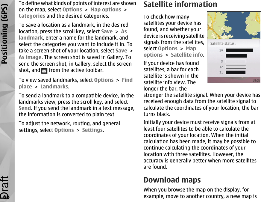 To define what kinds of points of interest are shownon the map, select Options &gt; Map options &gt;Categories and the desired categories.To save a location as a landmark, in the desiredlocation, press the scroll key, select Save &gt; Aslandmark, enter a name for the landmark, andselect the categories you want to include it in. Totake a screen shot of your location, select Save &gt;As image. The screen shot is saved in Gallery. Tosend the screen shot, in Gallery, select the screenshot, and   from the active toolbar.To view saved landmarks, select Options &gt; Findplace &gt; Landmarks.To send a landmark to a compatible device, in thelandmarks view, press the scroll key, and selectSend. If you send the landmark in a text message,the information is converted to plain text.To adjust the network, routing, and generalsettings, select Options &gt; Settings.Satellite informationTo check how manysatellites your device hasfound, and whether yourdevice is receiving satellitesignals from the satellites,select Options &gt; Mapoptions &gt; Satellite info.If your device has foundsatellites, a bar for eachsatellite is shown in thesatellite info view. Thelonger the bar, thestronger the satellite signal. When your device hasreceived enough data from the satellite signal tocalculate the coordinates of your location, the barturns black.Initially your device must receive signals from atleast four satellites to be able to calculate thecoordinates of your location. When the initialcalculation has been made, it may be possible tocontinue calculating the coordinates of yourlocation with three satellites. However, theaccuracy is generally better when more satellitesare found.Download mapsWhen you browse the map on the display, forexample, move to another country, a new map is66Positioning (GPS)Draft