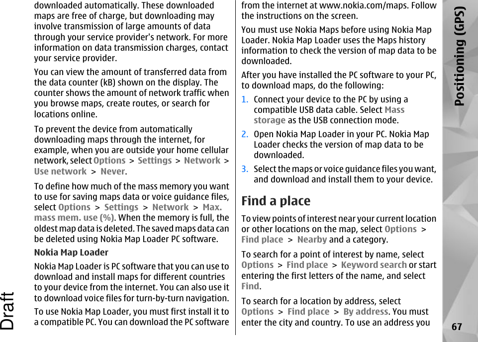 downloaded automatically. These downloadedmaps are free of charge, but downloading mayinvolve transmission of large amounts of datathrough your service provider&apos;s network. For moreinformation on data transmission charges, contactyour service provider.You can view the amount of transferred data fromthe data counter (kB) shown on the display. Thecounter shows the amount of network traffic whenyou browse maps, create routes, or search forlocations online.To prevent the device from automaticallydownloading maps through the internet, forexample, when you are outside your home cellularnetwork, select Options &gt; Settings &gt; Network &gt;Use network &gt; Never.To define how much of the mass memory you wantto use for saving maps data or voice guidance files,select Options &gt; Settings &gt; Network &gt; Max.mass mem. use (%). When the memory is full, theoldest map data is deleted. The saved maps data canbe deleted using Nokia Map Loader PC software.Nokia Map LoaderNokia Map Loader is PC software that you can use todownload and install maps for different countriesto your device from the internet. You can also use itto download voice files for turn-by-turn navigation.To use Nokia Map Loader, you must first install it toa compatible PC. You can download the PC softwarefrom the internet at www.nokia.com/maps. Followthe instructions on the screen.You must use Nokia Maps before using Nokia MapLoader. Nokia Map Loader uses the Maps historyinformation to check the version of map data to bedownloaded.After you have installed the PC software to your PC,to download maps, do the following:1. Connect your device to the PC by using acompatible USB data cable. Select Massstorage as the USB connection mode.2. Open Nokia Map Loader in your PC. Nokia MapLoader checks the version of map data to bedownloaded.3. Select the maps or voice guidance files you want,and download and install them to your device.Find a placeTo view points of interest near your current locationor other locations on the map, select Options &gt;Find place &gt; Nearby and a category.To search for a point of interest by name, selectOptions &gt; Find place &gt; Keyword search or startentering the first letters of the name, and selectFind.To search for a location by address, selectOptions &gt; Find place &gt; By address. You mustenter the city and country. To use an address you 67Positioning (GPS)Draft