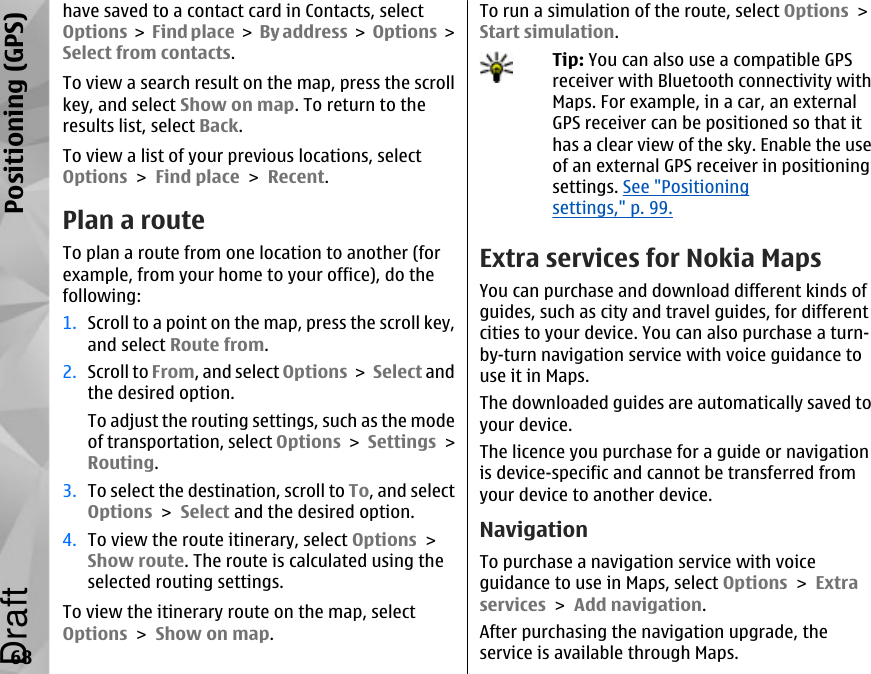 have saved to a contact card in Contacts, selectOptions &gt; Find place &gt; By address &gt; Options &gt;Select from contacts.To view a search result on the map, press the scrollkey, and select Show on map. To return to theresults list, select Back.To view a list of your previous locations, selectOptions &gt; Find place &gt; Recent.Plan a routeTo plan a route from one location to another (forexample, from your home to your office), do thefollowing:1. Scroll to a point on the map, press the scroll key,and select Route from.2. Scroll to From, and select Options &gt; Select andthe desired option.To adjust the routing settings, such as the modeof transportation, select Options &gt; Settings &gt;Routing.3. To select the destination, scroll to To, and selectOptions &gt; Select and the desired option.4. To view the route itinerary, select Options &gt;Show route. The route is calculated using theselected routing settings.To view the itinerary route on the map, selectOptions &gt; Show on map.To run a simulation of the route, select Options &gt;Start simulation.Tip: You can also use a compatible GPSreceiver with Bluetooth connectivity withMaps. For example, in a car, an externalGPS receiver can be positioned so that ithas a clear view of the sky. Enable the useof an external GPS receiver in positioningsettings. See &quot;Positioningsettings,&quot; p. 99.Extra services for Nokia MapsYou can purchase and download different kinds ofguides, such as city and travel guides, for differentcities to your device. You can also purchase a turn-by-turn navigation service with voice guidance touse it in Maps.The downloaded guides are automatically saved toyour device.The licence you purchase for a guide or navigationis device-specific and cannot be transferred fromyour device to another device.NavigationTo purchase a navigation service with voiceguidance to use in Maps, select Options &gt; Extraservices &gt; Add navigation.After purchasing the navigation upgrade, theservice is available through Maps.68Positioning (GPS)Draft