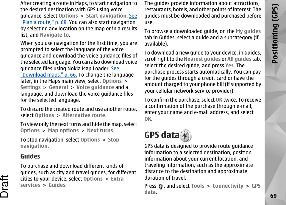 After creating a route in Maps, to start navigation tothe desired destination with GPS using voiceguidance, select Options &gt; Start navigation. See&quot;Plan a route,&quot; p. 68. You can also start navigationby selecting any location on the map or in a resultslist, and Navigate to.When you use navigation for the first time, you areprompted to select the language of the voiceguidance and download the voice guidance files ofthe selected language. You can also download voiceguidance files using Nokia Map Loader. See&quot;Download maps,&quot; p. 66. To change the languagelater, in the Maps main view, select Options &gt;Settings &gt; General &gt; Voice guidance and alanguage, and download the voice guidance filesfor the selected language.To discard the created route and use another route,select Options &gt; Alternative route.To view only the next turns and hide the map, selectOptions &gt; Map options &gt; Next turns.To stop navigation, select Options &gt; Stopnavigation.GuidesTo purchase and download different kinds ofguides, such as city and travel guides, for differentcities to your device, select Options &gt; Extraservices &gt; Guides.The guides provide information about attractions,restaurants, hotels, and other points of interest. Theguides must be downloaded and purchased beforeuse.To browse a downloaded guide, on the My guidestab in Guides, select a guide and a subcategory (ifavailable).To download a new guide to your device, in Guides,scroll right to the Nearest guides or All guides tab,select the desired guide, and press Yes. Thepurchase process starts automatically. You can payfor the guides through a credit card or have theamount charged to your phone bill (if supported byyour cellular network service provider).To confirm the purchase, select OK twice. To receivea confirmation of the purchase through e-mail,enter your name and e-mail address, and selectOK.GPS dataGPS data is designed to provide route guidanceinformation to a selected destination, positioninformation about your current location, andtraveling information, such as the approximatedistance to the destination and approximateduration of travel.Press  , and select Tools &gt; Connectivity &gt; GPSdata.69Positioning (GPS)Draft