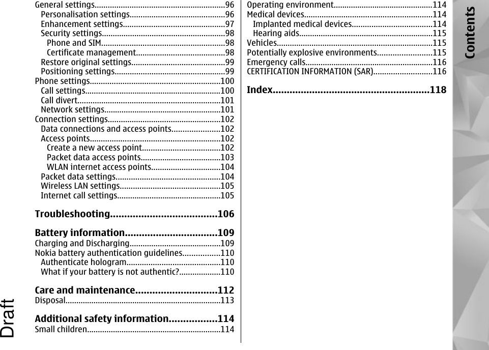 General settings............................................................96Personalisation settings............................................96Enhancement settings...............................................97Security settings.........................................................98Phone and SIM.........................................................98Certificate management.........................................98Restore original settings...........................................99Positioning settings...................................................99Phone settings............................................................100Call settings...............................................................100Call divert..................................................................101Network settings......................................................101Connection settings....................................................102Data connections and access points......................102Access points............................................................102Create a new access point....................................102Packet data access points.....................................103WLAN internet access points................................104Packet data settings................................................104Wireless LAN settings..............................................105Internet call settings................................................105Troubleshooting......................................106Battery information.................................109Charging and Discharging..........................................109Nokia battery authentication guidelines.................110Authenticate hologram...........................................110What if your battery is not authentic?...................110Care and maintenance.............................112Disposal........................................................................113Additional safety information.................114Small children..............................................................114Operating environment..............................................114Medical devices...........................................................114Implanted medical devices.....................................114Hearing aids..............................................................115Vehicles........................................................................115Potentially explosive environments.........................115Emergency calls...........................................................116CERTIFICATION INFORMATION (SAR)...........................116Index........................................................118ContentsDraft