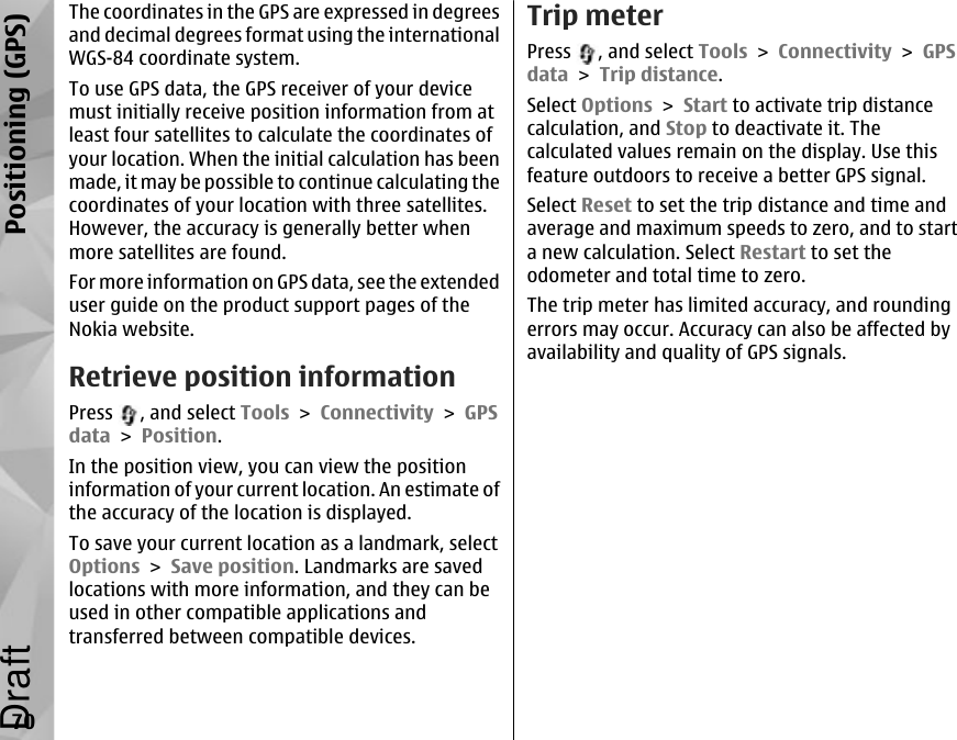 The coordinates in the GPS are expressed in degreesand decimal degrees format using the internationalWGS-84 coordinate system.To use GPS data, the GPS receiver of your devicemust initially receive position information from atleast four satellites to calculate the coordinates ofyour location. When the initial calculation has beenmade, it may be possible to continue calculating thecoordinates of your location with three satellites.However, the accuracy is generally better whenmore satellites are found.For more information on GPS data, see the extendeduser guide on the product support pages of theNokia website.Retrieve position informationPress  , and select Tools &gt; Connectivity &gt; GPSdata &gt; Position.In the position view, you can view the positioninformation of your current location. An estimate ofthe accuracy of the location is displayed.To save your current location as a landmark, selectOptions &gt; Save position. Landmarks are savedlocations with more information, and they can beused in other compatible applications andtransferred between compatible devices.Trip meterPress  , and select Tools &gt; Connectivity &gt; GPSdata &gt; Trip distance.Select Options &gt; Start to activate trip distancecalculation, and Stop to deactivate it. Thecalculated values remain on the display. Use thisfeature outdoors to receive a better GPS signal.Select Reset to set the trip distance and time andaverage and maximum speeds to zero, and to starta new calculation. Select Restart to set theodometer and total time to zero.The trip meter has limited accuracy, and roundingerrors may occur. Accuracy can also be affected byavailability and quality of GPS signals.70Positioning (GPS)Draft