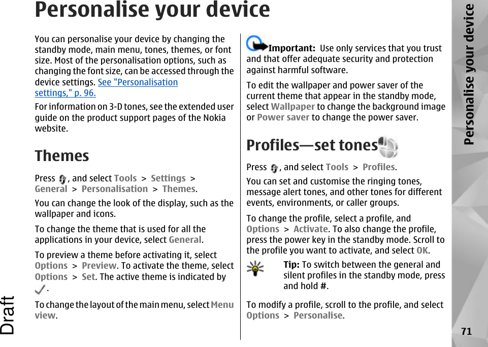 Personalise your deviceYou can personalise your device by changing thestandby mode, main menu, tones, themes, or fontsize. Most of the personalisation options, such aschanging the font size, can be accessed through thedevice settings. See &quot;Personalisationsettings,&quot; p. 96.For information on 3-D tones, see the extended userguide on the product support pages of the Nokiawebsite.ThemesPress  , and select Tools &gt; Settings &gt;General &gt; Personalisation &gt; Themes.You can change the look of the display, such as thewallpaper and icons.To change the theme that is used for all theapplications in your device, select General.To preview a theme before activating it, selectOptions &gt; Preview. To activate the theme, selectOptions &gt; Set. The active theme is indicated by.To change the layout of the main menu, select Menuview.Important:  Use only services that you trustand that offer adequate security and protectionagainst harmful software.To edit the wallpaper and power saver of thecurrent theme that appear in the standby mode,select Wallpaper to change the background imageor Power saver to change the power saver.Profiles—set tonesPress  , and select Tools &gt; Profiles.You can set and customise the ringing tones,message alert tones, and other tones for differentevents, environments, or caller groups.To change the profile, select a profile, andOptions &gt; Activate. To also change the profile,press the power key in the standby mode. Scroll tothe profile you want to activate, and select OK.Tip: To switch between the general andsilent profiles in the standby mode, pressand hold #.To modify a profile, scroll to the profile, and selectOptions &gt; Personalise.71Personalise your deviceDraft