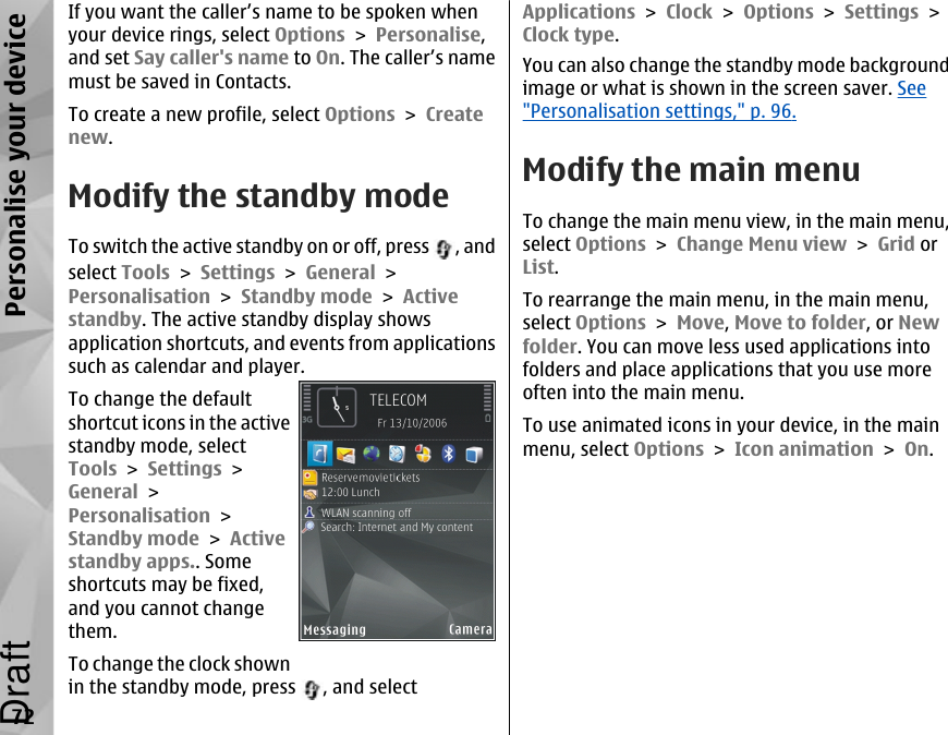 If you want the caller’s name to be spoken whenyour device rings, select Options &gt; Personalise,and set Say caller&apos;s name to On. The caller’s namemust be saved in Contacts.To create a new profile, select Options &gt; Createnew.Modify the standby modeTo switch the active standby on or off, press  , andselect Tools &gt; Settings &gt; General &gt;Personalisation &gt; Standby mode &gt; Activestandby. The active standby display showsapplication shortcuts, and events from applicationssuch as calendar and player.To change the defaultshortcut icons in the activestandby mode, selectTools &gt; Settings &gt;General &gt;Personalisation &gt;Standby mode &gt; Activestandby apps.. Someshortcuts may be fixed,and you cannot changethem.To change the clock shownin the standby mode, press  , and selectApplications &gt; Clock &gt; Options &gt; Settings &gt;Clock type. You can also change the standby mode backgroundimage or what is shown in the screen saver. See&quot;Personalisation settings,&quot; p. 96.Modify the main menuTo change the main menu view, in the main menu,select Options &gt; Change Menu view &gt; Grid orList.To rearrange the main menu, in the main menu,select Options &gt; Move, Move to folder, or Newfolder. You can move less used applications intofolders and place applications that you use moreoften into the main menu.To use animated icons in your device, in the mainmenu, select Options &gt; Icon animation &gt; On.72Personalise your deviceDraft
