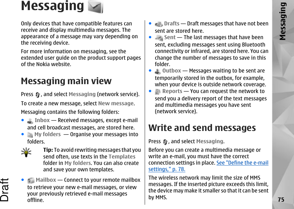 MessagingOnly devices that have compatible features canreceive and display multimedia messages. Theappearance of a message may vary depending onthe receiving device.For more information on messaging, see theextended user guide on the product support pagesof the Nokia website.Messaging main viewPress  , and select Messaging (network service).To create a new message, select New message.Messaging contains the following folders:● Inbox — Received messages, except e-mailand cell broadcast messages, are stored here.● My folders  — Organise your messages intofolders.Tip: To avoid rewriting messages that yousend often, use texts in the Templatesfolder in My folders. You can also createand save your own templates.● Mailbox — Connect to your remote mailboxto retrieve your new e-mail messages, or viewyour previously retrieved e-mail messagesoffline.● Drafts — Draft messages that have not beensent are stored here.● Sent — The last messages that have beensent, excluding messages sent using Bluetoothconnectivity or infrared, are stored here. You canchange the number of messages to save in thisfolder.● Outbox — Messages waiting to be sent aretemporarily stored in the outbox, for example,when your device is outside network coverage.● Reports — You can request the network tosend you a delivery report of the text messagesand multimedia messages you have sent(network service).Write and send messagesPress  , and select Messaging.Before you can create a multimedia message orwrite an e-mail, you must have the correctconnection settings in place. See &quot;Define the e-mailsettings,&quot; p. 78.The wireless network may limit the size of MMSmessages. If the inserted picture exceeds this limit,the device may make it smaller so that it can be sentby MMS. 75MessagingDraft